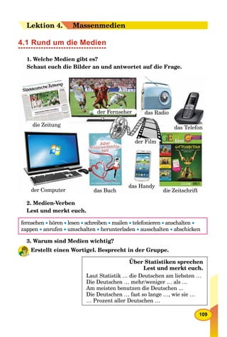 109
LeLektion 44.. Massenmedien
4.1 Rund um die Medien
1. Welche Medien gibt es?
Schaut euch die Bilder an und antwortet auf die Frage.
die Zeitung
die Zeitschriftpder Computer das Buch
ydas Handy
der Film
das Radio
das Telefon
der Fernseher
2. Medien-Verben
Lest und merkt euch.
fernsehen  hören  lesen  schreiben  mailen  telefonieren  anschalten 
zappen  anrufen  umschalten  herunterladen  ausschalten  abschicken
3. Warum sind Medien wichtig?
Erstellt einen Wortigel. Besprecht in der Gruppe.
Über Statistiken sprechen
Lest und merkt euch.
Laut Statistik … die Deutschen am liebsten …
Die Deutschen … mehr/weniger … als …
Am meisten benutzen die Deutschen ...
Die Deutschen … fast so lange …, wie sie …
… Prozent aller Deutschen …
 