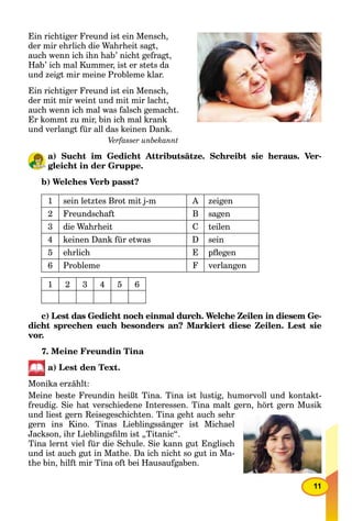 11
Ein richtiger Freund ist ein Mensch,
der mir ehrlich die Wahrheit sagt,
auch wenn ich ihn hab’ nicht gefragt,
Hab’ ich mal Kummer, ist er stets da
und zeigt mir meine Probleme klar.
Ein richtiger Freund ist ein Mensch,
der mit mir weint und mit mir lacht,
auch wenn ich mal was falsch gemacht.
Er kommt zu mir, bin ich mal krank
und verlangt für all das keinen Dank.
Verfasser unbekannt
a) Sucht im Gedicht Attributsätze. Schreibt sie heraus. Ver-
gleicht in der Gruppe.
b) Welches Verb passt?
1 sein letztes Brot mit j-m A zeigen
2 Freundschaft B sagen
3 die Wahrheit C teilen
4 keinen Dank für etwas D sein
5 ehrlich E pﬂegen
6 Probleme F verlangen
1 2 3 4 5 6
c) Lest das Gedicht noch einmal durch. Welche Zeilen in diesem Ge-
dicht sprechen euch besonders an? Markiert diese Zeilen. Lest sie
vor.
7. Meine Freundin Tina
a) Lest den Text.
Monika erzählt:
Meine beste Freundin heißt Tina. Tina ist lustig, humorvoll und kontakt-
freudig. Sie hat verschiedene Interessen. Tina malt gern, hört gern Musik
und liest gern Reisegeschichten. Tina geht auch sehr
gern ins Kino. Tinas Lieblingssänger ist Michael
Jackson, ihr Lieblingsﬁlm ist „Titanic“.
Tina lernt viel für die Schule. Sie kann gut Englisch
und ist auch gut in Mathe. Da ich nicht so gut in Ma-
the bin, hilft mir Tina oft bei Hausaufgaben.
 