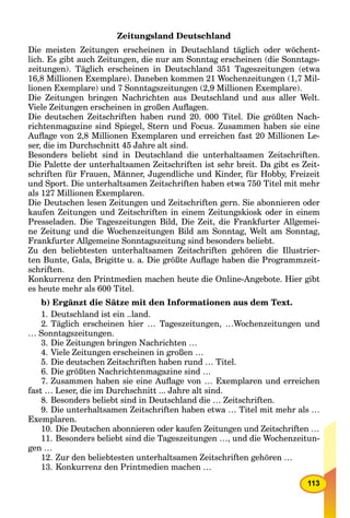 113
Zeitungsland Deutschland
Die meisten Zeitungen erscheinen in Deutschland täglich oder wöchent-
lich. Es gibt auch Zeitungen, die nur am Sonntag erscheinen (die Sonntags-
zeitungen). Täglich erscheinen in Deutschland 351 Tageszeitungen (etwa
16,8 Millionen Exemplare). Daneben kommen 21 Wochenzeitungen (1,7 Mil-
lionen Exemplare) und 7 Sonntagszeitungen (2,9 Millionen Exemplare).
Die Zeitungen bringen Nachrichten aus Deutschland und aus aller Welt.
Viele Zeitungen erscheinen in großen Auﬂagen.
Die deutschen Zeitschriften haben rund 20. 000 Titel. Die größten Nach-
richtenmagazine sind Spiegel, Stern und Focus. Zusammen haben sie eine
Auﬂage von 2,8 Millionen Exemplaren und erreichen fast 20 Millionen Le-
ser, die im Durchschnitt 45 Jahre alt sind.
Besonders beliebt sind in Deutschland die unterhaltsamen Zeitschriften.
Die Palette der unterhaltsamen Zeitschriften ist sehr breit. Da gibt es Zeit-
schriften für Frauen, Männer, Jugendliche und Kinder, für Hobby, Freizeit
und Sport. Die unterhaltsamen Zeitschriften haben etwa 750 Titel mit mehr
als 127 Millionen Exemplaren.
Die Deutschen lesen Zeitungen und Zeitschriften gern. Sie abonnieren oder
kaufen Zeitungen und Zeitschriften in einem Zeitungskiosk oder in einem
Presseladen. Die Tageszeitungen Bild, Die Zeit, die Frankfurter Allgemei-
ne Zeitung und die Wochenzeitungen Bild am Sonntag, Welt am Sonntag,
Frankfurter Allgemeine Sonntagszeitung sind besonders beliebt.
Zu den beliebtesten unterhaltsamen Zeitschriften gehören die Illustrier-
ten Bunte, Gala, Brigitte u. a. Die größte Auﬂage haben die Programmzeit-
schriften.
Konkurrenz den Printmedien machen heute die Online-Angebote. Hier gibt
es heute mehr als 600 Titel.
b) Ergänzt die Sätze mit den Informationen aus dem Text.
1. Deutschland ist ein ..land.
2. Täglich erscheinen hier … Tageszeitungen, …Wochenzeitungen und
… Sonntagszeitungen.
3. Die Zeitungen bringen Nachrichten …
4. Viele Zeitungen erscheinen in großen …
5. Die deutschen Zeitschriften haben rund … Titel.
6. Die größten Nachrichtenmagazine sind …
7. Zusammen haben sie eine Auﬂage von … Exemplaren und erreichen
fast … Leser, die im Durchschnitt ... Jahre alt sind.
8. Besonders beliebt sind in Deutschland die … Zeitschriften.
9. Die unterhaltsamen Zeitschriften haben etwa … Titel mit mehr als …
Exemplaren.
10. Die Deutschen abonnieren oder kaufen Zeitungen und Zeitschriften …
11. Besonders beliebt sind die Tageszeitungen …, und die Wochenzeitun-
gen …
12. Zur den beliebtesten unterhaltsamen Zeitschriften gehören …
13. Konkurrenz den Printmedien machen …
 