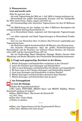 115
5. Wissenswertes
Lest und merkt euch.
Habt ihr gewusst, dass …
– die erste Tageszeitung der Welt am 1. Juli 1650 in Leipzig erschienen ist,
– Deutschland der größte Zeitungsmarkt Europas und der fünftgrößte
der Welt (nach China, Indien, Japan und USA) ist,
– die Gesamtauﬂage aller deutschen Tageszeitunen bei fast 23 Millionen
liegt,
– die Bild-Zeitung mit der Auﬂage von über 3 Millionen Exemplaren die
auﬂagenstärkste Zeitung Deutschlands ist,
– es in Deutschland lokale, regionale und überregionale Tageszeitungen
gibt,
– vor allem regionale und lokale Tageszeitungen in Deutschland Traditi-
on haben,
– drei von vier Deutschen über 14 Jahren (63,2 Prozent) regelmäßig eine
Tageszeitung lesen,
– die Deutschen täglich durchschnittlich 30 Minuten eine Zeitung lesen,
– die deutsche Presseagentur (dpa) die größte Nachrichtenagentur
Deutschlands und die Nummer vier weltweit (hinter Reuters, der französi-
schen AFP und der Associated Press (AP) ist.
– die vier Großverlage: Bauer (Hamburg), Springer (Berlin), Gruner+Jahr
(Hamburg) und Burda (München) den Pressemarkt Deutschlands bestimmen.
6. Fragt euch gegenseitig. Berichtet in der Klasse.
1. Welche Zeitungen und Zeitschriften erscheinen in der Ukraine?
2. Lesen die Ukrainer gern Zeitungen und Zeitschriften?
3. Gibt es auch Zeitungen und Zeitschriften für Kinder und Jugendliche?
4. Wo kann man in der Ukraine Zeitungen und Zeitschriften kaufen?
5. Liest man Zeitungen und Zeitschriften in deiner Familie?
6. Welche Zeitungen und Zeitschriften abonniert deine Familie?
7. Welche Zeitungen und Zeitschriften liest du gern?
7. Am Zeitungskiosk
a) Lest die Dialoge.
Haben Sie Jugendzeitschriften?
Wir haben POPCORN, BRAVO Sport und BRAVO HipHop. Welche
Zeitschrift möchtest du haben?
Bitte, BRAVO Sport. Was kostet die Zeitschrift?
2, 50 €, bitte.
Hier bitte. Vielen Dank.
Nichts zu danken.
* * *
Bitte, eine Tageszeitung und das Programmheft Hörzu.
Hier bitte. Möchten Sie noch etwas?
 