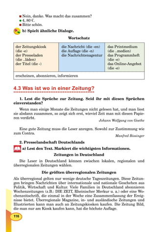116
Nein, danke. Was macht das zusammen?
4, 80 €.
Bitte schön.
b) Spielt ähnliche Dialoge.
Wortschatz
der Zeitungskiosk
(die -e)
der Presseladen
(die ..läden)
der Titel (die -)
die Nachricht (die -en)
die Auﬂage (die -n)
die Nachrichtenagentur
das Printmedium
(die ..medien)
das Programmheft
(die -e)
das Online-Angebot
(die -e)
erscheinen, abonnieren, informieren
4.3 Was ist wo in einer Zeitung?
1. Lest die Sprüche zur Zeitung. Seid ihr mit diesen Sprüchen
einverstanden?
Wenn man einige Monate die Zeitungen nicht gelesen hat, und man liest
sie alsdann zusammen, so zeigt sich erst, wieviel Zeit man mit diesen Papie-
ren verdirbt.
Johann Wolfgang von Goethe
Eine gute Zeitung muss die Leser anregen. Sowohl zur Zustimmung wie
zum Contra.
Manfred Bissinger
2. Presselandschaft Deutschlands
a) Lest den Text. Markiert die wichtigsten Informationen.
Zeitungen in Deutschland
Die Leser in Deutschland können zwischen lokalen, regionalen und
überregionalen Zeitungen wählen.
Die größten überregionalen Zeitungen
Als überregional gelten nur wenige deutsche Tageszeitungen. Diese Zeitun-
gen bringen Nachrichten über internationale und nationale Geschehen aus
Politik, Wirtschaft und Kultur. Viele Familien in Deutschland abonnieren
Wochenzeitungen (z.B.: DIE ZEIT, Rheinischer Merkur u. a.) oder eine Wo-
chenzeitschrift, die einmal in der Woche eine Zusammenfassung der Ereig-
nisse bietet. Überregionale Magazine, in- und ausländische Zeitungen und
Illustrierten kann man auch an Zeitungskiosken kaufen. Die Zeitung Bild,
die man nur am Kiosk kaufen kann, hat die höchste Auﬂage.
 