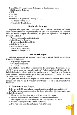 117
Die größten überregionalen Zeitungen in Deutschland sind:
– Süddeutsche Zeitung,
– Bild,
– Die Welt,
– Die Zeit,
Frankfurter Allgemeine Zeitung (FAZ),
– Die Tageszeitung (TAZ)
– Frankfurter Rundschau
Regionale Zeitungen
Regionalzeitungen sind Zeitungen, die in einem bestimmten Gebiet
oder einer bestimmten Region erscheinen und ihre Leser über die Gescheh-
nisse in diesem Region informieren. Die größten regionalen Zeitungen in
Deutschland sind:
– Westdeutsche Allgemeine Zeitung,
– Mitteldeutsche Zeitung,
– Rheinische Post (Düsseldorf),
– Sächsische Zeitung,
– Bremer Nachrichten,
– Kölner Stadt-Anzeiger,
– Münchner Merkur, u. a.
Lokale Zeitungen
Lokale Presse sind Zeitungen in einer Region, einem Bezirk, einer Stadt.
Hier einige Beispiele:
– Augsburger Allgemeine
– Spandauer Volksblatt
– Die Lokale
Die lokalen Nachrichten interessieren die Leser ganz besonders, mehr
als 80 Prozent lesen sie „im Allgemeinen“. Auf den nächsten Plätzen in der
Beliebtheitsskala folgen politische Meldungen und Berichte aus Deutsch-
land und dem Ausland sowie Leitartikel. Auch Anzeigen (Platz 5) sind aus-
drücklich gewünschter Lesestoff.
Es gibt auch Stadtteilzeitungen, die man kostenlos verteilt. Stadtteilzei-
tungen sind nur für die Bewohner einer Stadt oder eines Stadtviertels von
Interesse.
b) Beantwortet die Fragen.
1. In wie viele Gruppen kann man die deutschen Zeitungen einteilen?
2. Wodurch unterscheiden sich die überregionalen, die regionalen und
die Lokalzeitungen?
3. Nennt einige Beispiele für jede Gruppe von Zeitungen.
4. Welche Nachrichten interessieren die Leser am meisten?
5. Was folgt in der Beliebtheitsskala auf den nächsten Plätzen?
6. Welche Zeitungen verteilt man kostenlos?
7. Für wen sind Stadtteilzeitungen von Interesse?
 