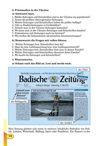 118
3. Printmedien in der Ukraine
a) Antwortet kurz.
1. Welche Zeitungen und Zeitschriften sind in der Ukraine am populärsten?
2. Nennt die größten überregionalen Zeitungen.
3. Welche Zeitungen und Zeitschriften haben die größte Auﬂage?
4. Gibt es Stadtteilzeitungen in Großstädten?
5. Verteilt man in der Ukraine Zeitungen kostenlos?
6. Wo kann man in der Ukraine Zeitungen und Zeitschriften kaufen?
7. Präsentieren sich Zeitungen auch im Internet?
8. Wie heißen die bekanntesten ukrainischen Internetzeitungen?
b) Beantwortet die Fragen mit vollen Sätzen.
1. Welche Zeitungen bzw. Zeitschriften liest du?
2. Hast du eine Lieblingszeitung bzw. eine Lieblingszeitschrift?
3. Welche Zeitungen bzw. Zeitschriften liest man in deiner Familie?
4. Welche Zeitungen und Zeitschriften abonniert deine Familie?
5. Wo kaufst du Zeitungen und Zeitschriften?
4. Wissenswertes
a) Schaut euch das Bild an. Lest und merkt euch.
der Titel
der Artikel
die Schlagzeile
Eine Zeitung gliedert sich meist in mehrere inhaltliche Rubriken wie Poli-
tik, Lokales, Wirtschaft, Bildung, Sport oder Feuilleton. Ein Ressort in der
 