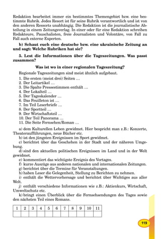 119
Redaktion bearbeitet immer ein bestimmtes Themengebiet bzw. eine bes-
timmte Rubrik. Jedes Resort ist für seine Rubrik verantwortlich und ist von
den anderen Ressorts unabhängig. Die Redaktion ist die journalistische Ab-
teilung in einem Zeitungsverlag. In einer oder für eine Redaktion schreiben
Redakteure, Pauschalisten, freie Journalisten und Volontäre, von Fall zu
Fall auch externe Experten.
b) Schaut euch eine deutsche bzw. eine ukrainische Zeitung an
und sagt: Welche Rubriken hat sie?
5. Lest die Informationen über die Tageszeitungen. Was passt
zusammen?
Was ist wo in einer regionalen Tageszeitung?
Regionale Tageszeitungen sind meist ähnlich aufgebaut.
1. Die ersten (meist drei) Seiten …
2. Der Leitartikel …
3. Die Spalte Pressestimmen enthält …
4. Der Lokalteil …
5. Der Tageskalender …
6. Das Feuilleton ist …
7. Im Teil Leserbriefe …
8. Der Sportteil …
9. Der Wirtschaftsteil …
10. Der Teil Panorama …
11. Die Seite Fernsehen/Roman …
a) dem Kulturellen Leben gewidmet. Hier bespricht man z.B.: Konzerte,
Theateraufführungen, neue Bücher etc.
b) ist den jüngsten Ereignissen im Sport gewidmet.
c) berichtet über das Geschehen in der Stadt und der näheren Umge-
bung.
d) sind den aktuellen politischen Ereignissen im Land und in der Welt
gewidmet.
e) kommentiert das wichtigste Ereignis des Vortages.
f) kurze Auszüge aus anderen nationalen und internationalen Zeitungen.
g) berichtet über die Termine für Veranstaltungen.
h) haben Leser die Gelegenheit, Stellung zu Berichten zu nehmen.
i) enthält die Wettervorhersage und berichtet über Wichtiges aus aller
Welt.
j) enthält verschiedene Informationen wie z.B.: Aktienkurs, Wirtschaft,
Umweltschutz etc.
k) bringt einen Überblick über die Fernsehsendungen des Tages sowie
den nächsten Teil eines Romans.
1 2 3 4 5 6 7 8 9 10 11
 