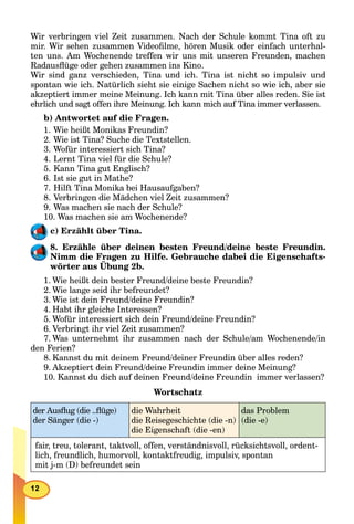 Wir verbringen viel Zeit zusammen. Nach der Schule kommt Tina oft zu
mir. Wir sehen zusammen Videoﬁlme, hören Musik oder einfach unterhal-
ten uns. Am Wochenende treffen wir uns mit unseren Freunden, machen
Radausﬂüge oder gehen zusammen ins Kino.
Wir sind ganz verschieden, Tina und ich. Tina ist nicht so impulsiv und
spontan wie ich. Natürlich sieht sie einige Sachen nicht so wie ich, aber sie
akzeptiert immer meine Meinung. Ich kann mit Tina über alles reden. Sie ist
ehrlich und sagt offen ihre Meinung. Ich kann mich auf Tina immer verlassen.
b) Antwortet auf die Fragen.
1. Wie heißt Monikas Freundin?
2. Wie ist Tina? Suche die Textstellen.
3. Wofür interessiert sich Tina?
4. Lernt Tina viel für die Schule?
5. Kann Tina gut Englisch?
6. Ist sie gut in Mathe?
7. Hilft Tina Monika bei Hausaufgaben?
8. Verbringen die Mädchen viel Zeit zusammen?
9. Was machen sie nach der Schule?
10. Was machen sie am Wochenende?
c) Erzählt über Tina.
8. Erzähle über deinen besten Freund/deine beste Freundin.
Nimm die Fragen zu Hilfe. Gebrauche dabei die Eigenschafts-
wörter aus Übung 2b.
g
1. Wie heißt dein bester Freund/deine beste Freundin?
2. Wie lange seid ihr befreundet?
3. Wie ist dein Freund/deine Freundin?
4. Habt ihr gleiche Interessen?
5. Wofür interessiert sich dein Freund/deine Freundin?
6. Verbringt ihr viel Zeit zusammen?
7. Was unternehmt ihr zusammen nach der Schule/am Wochenende/in
den Ferien?
8. Kannst du mit deinem Freund/deiner Freundin über alles reden?
9. Akzeptiert dein Freund/deine Freundin immer deine Meinung?
10. Kannst du dich auf deinen Freund/deine Freundin immer verlassen?
Wortschatz
der Ausﬂug (die ..ﬂüge)
der Sänger (die -)
die Wahrheit
die Reisegeschichte (die -n)
die Eigenschaft (die -en)
das Problem
(die -e)
fair, treu, tolerant, taktvoll, offen, verständnisvoll, rücksichtsvoll, ordent-
lich, freundlich, humorvoll, kontaktfreudig, impulsiv, spontan
mit j-m (D) befreundet sein
 