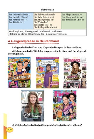 Wortschatz
der Leitartikel (die -)
der Bericht (die -e)
der Artikel (die -)
der Titel (die -)
die Beliebtheitsskala
die Rubrik (die -en)
die Anzeige (die -n)
die Wirtschaft
die Spalte (die -n)
die Schlagzeile (die -n)
das Magazin (die -e)
das Ereignis (die -se)
das Feuilleton (die -s)
lokal, regional, überregional, bundesweit, enthalten
Stellung zu etwas (D) nehmen; für j-n von Interesse sein
4.4 Jugendpresse in Deutschland
1. Jugendzeitschriften und Jugendzeitungen in Deutschland
a) Schaut euch die Titel der Jugendzeitschriften und der Jugend-
zeitungen an.
b) Welche Jugendzeitschriften und Jugendzeitungen gibt es?
 