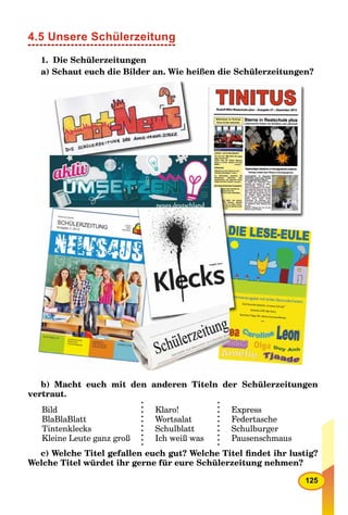 125
4.5 Unsere Schülerzeitung
1. Die Schülerzeitungen
a) Schaut euch die Bilder an. Wie heißen die Schülerzeitungen?
b) Macht euch mit den anderen Titeln der Schülerzeitungen
vertraut.
Bild
BlaBlaBlatt
Tintenklecks
Kleine Leute ganz groß
Klaro!
Wortsalat
Schulblatt
Ich weiß was
Express
Federtasche
Schulburger
Pausenschmaus
c) Welche Titel gefallen euch gut? Welche Titel ﬁndet ihr lustig?
Welche Titel würdet ihr gerne für eure Schülerzeitung nehmen?
 