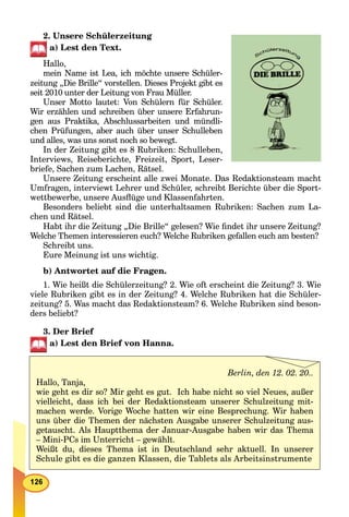2. Unsere Schülerzeitung
a) Lest den Text.
Hallo,
mein Name ist Lea, ich möchte unserе Schüler-
zeitung „Die Brille“ vorstellen. Dieses Projekt gibt es
seit 2010 unter der Leitung von Frau Müller.
Unser Motto lautet: Von Schülern für Schüler.
Wir erzählen und schreiben über unsere Erfahrun-
gen aus Praktika, Abschlussarbeiten und mündli-
chen Prüfungen, aber auch über unser Schulleben
und alles, was uns sonst noch so bewegt.
In der Zeitung gibt es 8 Rubriken: Schulleben,
Interviews, Reiseberichte, Freizeit, Sport, Leser-
briefe, Sachen zum Lachen, Rätsel.
Unsere Zeitung erscheint alle zwei Monate. Das Redaktionsteam macht
Umfragen, interviewt Lehrer und Schüler, schreibt Berichte über die Sport-
wettbewerbe, unsere Ausﬂüge und Klassenfahrten.
Besonders beliebt sind die unterhaltsamen Rubriken: Sachen zum La-
chen und Rätsel.
Habt ihr die Zeitung „Die Brille“ gelesen? Wie ﬁndet ihr unsere Zeitung?
Welche Themen interessieren euch? Welche Rubriken gefallen euch am besten?
Schreibt uns.
Eure Meinung ist uns wichtig.
b) Antwortet auf die Fragen.
1. Wie heißt die Schülerzeitung? 2. Wie oft erscheint die Zeitung? 3. Wie
viele Rubriken gibt es in der Zeitung? 4. Welche Rubriken hat die Schüler-
zeitung? 5. Was macht das Redaktionsteam? 6. Welche Rubriken sind beson-
ders beliebt?
3. Der Brief
a) Lest den Brief von Hanna.
Berlin, den 12. 02. 20..
Hallo, Tanja,
wie geht es dir so? Mir geht es gut. Ich habe nicht so viel Neues, außer
vielleicht, dass ich bei der Redaktionsteam unserer Schulzeitung mit-
machen werde. Vorige Woche hatten wir eine Besprechung. Wir haben
uns über die Themen der nächsten Ausgabe unserer Schulzeitung aus-
getauscht. Als Hauptthema der Januar-Ausgabe haben wir das Thema
– Mini-PCs im Unterricht – gewählt.
Weißt du, dieses Thema ist in Deutschland sehr aktuell. In unserer
Schule gibt es die ganzen Klassen, die Tablets als Arbeitsinstrumente
 