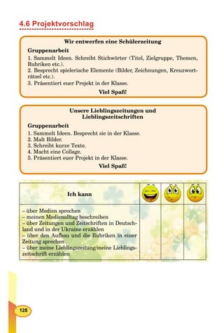 128
4.6 Projektvorschlag
Wir entwerfen eine Schülerzeitung
Gruppenarbeit
1. Sammelt Ideen. Schreibt Stichwörter (Titel, Zielgruppe, Themen,
Rubriken etc.).
2. Besprecht spielerische Elemente (Bilder, Zeichnungen, Kreuzwort-
rätsel etc.).
3. Präsentiert euer Projekt in der Klasse.
Viel Spaß!
Unsere Lieblingszeitungen und
Lieblingszeitschriften
Gruppenarbeit
1. Sammelt Ideen. Besprecht sie in der Klasse.
2. Malt Bilder.
3. Schreibt kurze Texte.
4. Macht eine Collage.
5. Präsentiert euer Projekt in der Klasse.
Viel Spaß!
Ich kann
– über Medien sprechen
– meinen Medienalltag beschreiben
– über Zeitungen und Zeitschriften in Deutsch-
land und in der Ukraine erzählen
– über den Aufbau und die Rubriken in einer
Zeitung sprechen
– über meine Lieblingszeitung/meine Lieblings-
zeitschrift erzählen
 