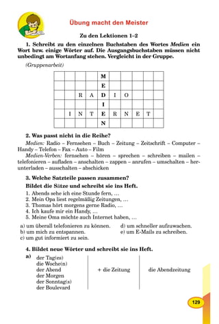 129
Übung macht den Meister
Zu den Lektionen 1–2
1. Schreibt zu den einzelnen Buchstaben des Wortes Medien ein
Wort bzw. einige Wörter auf. Die Ausgangsbuchstaben müssen nicht
unbedingt am Wortanfang stehen. Vergleicht in der Gruppe.
(Gruppenarbeit)
M
E
R A D I O
I
I N T E R N E T
N
2. Was passt nicht in die Reihe?
Medien: Radio – Fernsehen – Buch – Zeitung – Zeitschrift – Computer –
Handy – Telefon – Fax – Auto – Film
Medien-Verben: fernsehen – hören – sprechen – schreiben – mailen –
telefonieren – auﬂaden – anschalten – zappen – anrufen – umschalten – her-
unterladen – ausschalten – abschicken
3. Welche Satzteile passen zusammen?
Bildet die Sätze und schreibt sie ins Heft.
1. Abends sehe ich eine Stunde fern, …
2. Mein Opa liest regelmäßig Zeitungen, …
3. Thomas hört morgens gerne Radio, …
4. Ich kaufe mir ein Handy, …
5. Meine Oma möchte auch Internet haben, …
a) um überall telefonieren zu können. d) um schneller aufzuwachen.
b) um mich zu entspannen. e) um E-Mails zu schreiben.
c) um gut informiert zu sein.
4. Bildet neue Wörter und schreibt sie ins Heft.
a) der Tag(es)
die Woche(n)
der Abend
der Morgen
der Sonntag(s)
der Boulevard
+ die Zeitung die Abendzeitung
 
