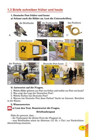 13
1.3 Briefe schreiben früher und heute
1. Deutsche Post früher und heute
a) Schaut euch die Bilder an. Lest die Unterschriften.
die Brieftaube
A
die Postkutsche
B
der Briefkasten
D
der Postbote
F
Deutsche Post heute
G
die Paketbox
E
das Posthorn
C
b) Antwortet auf die Fragen.
1. Welche Bilder gehören zur Post von früher und welche zur Post von heute?
2. Was zeigt das Logo der Deutschen Post?
3. Welche Farben hat Deutsche Post?
4. Warum hat Deutsche Post diese Farben? Sucht im Internet. Berichtet
in der Klasse.
2. Wissenswertes
a) Lest den Text. Beantwortet die Fragen.
Brieftaubenpost
Habt ihr gewusst, dass …
– die Taubenpost die älteste Form der Flugpost ist.
– man Brieftauben schon im Altertum (12. Jh. v. Chr.) zur Nachrichten-
übermittlung einsetzte.
 