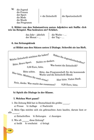 b) die Jugend
die Frauen
der Sport
die Mode
die Musik
das Programm
+ die Zeitschrift die Sportzeitschrift
5. Bildet von den Substantiven unten Adjektive mit Sufﬁx -lich
wie im Beispiel. Was bedeuten sie? Erklärt.
das Jahr – jährlich
der Monat – …
die Woche – …
der Tag – …
6. Am Zeitungskiosk
a) Bildet aus den Sätzen unten 2 Dialoge. Schreibt sie ins Heft.
Welche Zeitschrift möchten Sie haben?
Nein, danke. Was macht das zusammen?
Haben Sie Jugendzeitschriften?
Hier bitte. Möchten Sie noch etwas?
Bitte, Bravo Sport.
Was kostet die Zeitschrift?
3,50 Euro, bitte.
Nichts zu danken.
8,20 Euro, bitte.
Bitte schön. Bitte, das Programmheft für die kommende
Woche und die Zeitschrift Blond.
Hier bitte. Vielen Dank.
b) Spielt die Dialoge in der Klasse.
7. Welches Wort passt?
1. Die Zeitung Bild hat in Deutschland die größte ______.
a) Presse b) Auﬂage c) Nachricht
2. Mein Opa möchte sich ein gebrauchtes Auto kaufen, darum liest er
alle ______.
a) Zeitschriften b) Zeitungen c) Anzeigen
3. Wie oft ______ diese Zeitung?
a) heißt b) erscheint c) bringt
 