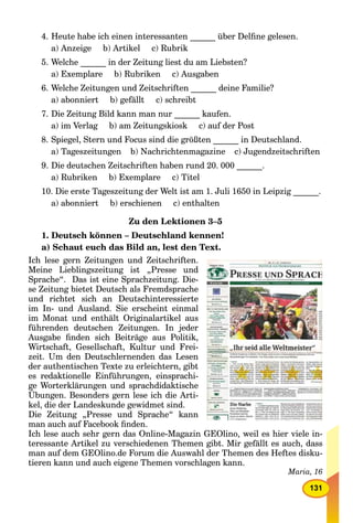 131
4. Heute habe ich einen interessanten ______ über Delﬁne gelesen.
a) Anzeige b) Artikel c) Rubrik
5. Welche ______ in der Zeitung liest du am Liebsten?
a) Exemplare b) Rubriken c) Ausgaben
6. Welche Zeitungen und Zeitschriften ______ deine Familie?
a) abonniert b) gefällt c) schreibt
7. Die Zeitung Bild kann man nur ______ kaufen.
a) im Verlag b) am Zeitungskiosk c) auf der Post
8. Spiegel, Stern und Focus sind die größten ______ in Deutschland.
a) Tageszeitungen b) Nachrichtenmagazine c) Jugendzeitschriften
9. Die deutschen Zeitschriften haben rund 20. 000 ______.
a) Rubriken b) Exemplare c) Titel
10. Die erste Tageszeitung der Welt ist am 1. Juli 1650 in Leipzig ______.
a) abonniert b) erschienen c) enthalten
Zu den Lektionen 3–5
1. Deutsch können – Deutschland kennen!
a) Schaut euch das Bild an, lest den Text.
Ich lese gern Zeitungen und Zeitschriften.
Meine Lieblingszeitung ist „Presse und
Sprache“. Das ist eine Sprachzeitung. Die-
se Zeitung bietet Deutsch als Fremdsprache
und richtet sich an Deutschinteressierte
im In- und Ausland. Sie erscheint einmal
im Monat und enthält Originalartikel aus
führenden deutschen Zeitungen. In jeder
Ausgabe ﬁnden sich Beiträge aus Politik,
Wirtschaft, Gesellschaft, Kultur und Frei-
zeit. Um den Deutschlernenden das Lesen
der authentischen Texte zu erleichtern, gibt
es redaktionelle Einführungen, einsprachi-
ge Worterklärungen und sprachdidaktische
Übungen. Besonders gern lese ich die Arti-
kel, die der Landeskunde gewidmet sind.
Die Zeitung „Presse und Sprache“ kann
man auch auf Facebook ﬁnden.
Ich lese auch sehr gern das Online-Magazin GEOlino, weil es hier viele in-
teressante Artikel zu verschiedenen Themen gibt. Mir gefällt es auch, dass
man auf dem GEOlino.de Forum die Auswahl der Themen des Heftes disku-
tieren kann und auch eigene Themen vorschlagen kann.
Maria, 16
 