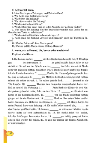 b) Antwortet kurz.
1. Liest Maria gern Zeitungen und Zeitschriften?
2. Wie heißt ihre Lieblingszeitung?
3. Was bietet die Zeitung?
4. Wie oft erscheint die Zeitung?
5. Welche Artikel enthält sie?
6. Welche Beiträge kann man in jeder Ausgabe der Zeitung ﬁnden?
7. Was bietet die Zeitung, um den Deutschlernenden das Lesen der au-
thentischen Texte zu erleichtern?
8. Welche Artikel liest Maria besonders gern?
9. Kann man die Zeitung „Presse und Sprache“ auch auf Facebook ﬁn-
den?
10. Welche Zeitschrift liest Maria gern?
11. Warum gefällt Maria dieses Online-Magazin?
2. wenn, als, während, bis, bevor oder nachdem?
Ergänzt die Sätze.
1. Sie kommt vorbei, sie ihre Großeltern besucht hat. 2. Überlege
gut, du antwortest. 3. er gefrühstückt hatte, fuhr er zur
Arbeit. 4. Sie soll vor der Schule warten, ihr Sohn kommt. 5. Nach-
dem wir gegessen hatten, bezahlten wir. 6. Meine Mutter kochte die Suppe,
ich die Einkäufe machte. 7. Emilie die Hausaufgaben gemacht hat-
te, ging sie schlafen. 8. die Müllers die Suchmeldung gehört hatten,
fuhren sie sofort zurück. 9. Ich nahm gerade Bad, jemand an die
Tür klopfte. 10. Thomas den Computer ausgeschaltet hatte, ver-
ließ er schnell die Wohnung. 11. Frau Roth die Kinder in den Kin-
dergarten gebracht hatte, fuhr sie ins Büro. 12. er Student war,
hörte er die Rockmusik gern. 13. wir die Stadt besichtigt hatten,
gingen wir in ein Restaurant. 14. Markus über seine Reise erzählt
hatte, tranken alle Rotwein aus Spanien. 15. ich Radio hörte, las
mein Freund Lars eine Zeitung. 16. Er schlief sehr schnell ein, er
das Fenster geöffnet hatte. 17. Immer, er mit seiner Mutter telefo-
nierte, hörte sie sehr aufmerksam zu. 18. Ich fühlte mich viel besser,
ich die Prüfungen bestanden hatte. 19. es heftig geregnet hatte,
schien nun wieder die Sonne. 20. Er gab mir immer ein kleines Geschenk,
er uns besuchte.
 
