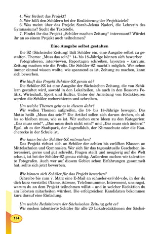 4. Wer fördert das Projekt?
5. Wer hilft den Schülern bei der Realisierung der Projektziele?
6. Was meint über das Projekt Sarah-Jelena Naderi, die Lehrerin des
Gymnasiums? Sucht die Textstelle.
7. Findet ihr das Projekt „Schüler machen Zeitung“ interessant? Würdet
ihr an so einem Projekt auch teilnehmen?
Eine Ausgabe selbst gestalten
Die SZ (Sächsische Zeitung) lädt Schüler ein, eine Ausgabe selbst zu ge-
stalten. Thema: „Muss das sein?“ 14- bis 18-Jährige können sich bewerben.
Fotograﬁeren, interviewen, Reportagen schreiben, layouten – kurzum:
Zeitung machen wie die Proﬁs. Die Schüler-SZ macht’s möglich. Wer schon
immer einmal wissen wollte, wie spannend es ist, Zeitung zu machen, kann
sich bewerben.
Wie läuft das Projekt Schüler-SZ genau ab?
Die Schüler-SZ ist eine Ausgabe der Sächsischen Zeitung, die von Schü-
lern gestaltet wird, sowohl in den Lokalteilen, als auch in den Ressorts Po-
litik, Wirtschaft, Sport und Kultur. Unter der Anleitung von Redakteuren
werden die Schüler recherchieren und schreiben.
Um welche Themen geht es in diesem Jahr?
Wir wollen Themen aufgreifen, die 14- bis 18-Jährige bewegen. Das
Motto heißt „Muss das sein?“ Die Artikel sollen sich darum drehen, ob al-
les so bleiben muss, wie es ist. Wir suchen eure Ideen zu den Kategorien:
„Das muss sein!“, „Das muss doch nicht sein!“ und „Das muss sich ändern!“
Egal, ob es der Stadtpark, der Jugendklub, der Klimaschutz oder die Rau-
cherecke in der Schule ist.
Wer kann bei der Schüler-SZ mitmachen?
Das Projekt richtet sich an Schüler der achten bis zwölften Klassen an
Mittelschulen und Gymnasien. Wer sich für das tagesaktuelle Geschehen in-
teressiert, gerne und gut schreibt, Fragen stellt und neugierig auf die Welt
schaut, ist bei der Schüler-SZ genau richtig. Außerdem suchen wir talentier-
te Fotografen. Auch wer auf diesem Gebiet schon Erfahrungen gesammelt
hat, sollte sich jetzt bewerben.
Wie können sich Schüler für das Projekt bewerben?
Schreibe bis zum 7. März eine E-Mail an schueler-sz@dd-v.de, in der du
dich kurz vorstellst (Name, Adresse, Telefonnummer, Interessen), uns sagst,
warum du an dem Projekt teilnehmen willst – und in welcher Redaktion du
am liebsten mitarbeiten würdest. Die erfolgreichen Kandidaten bekommen
kurz darauf eine Einladung.
Um welche Redaktionen der Sächsischen Zeitung geht es?
Wir suchen talentierte Schüler für alle 20 Lokalredaktionen der Sächsi-
 