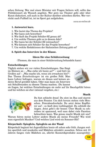 135
schen Zeitung. Wer mal einen Minister mit Fragen löchern will, sollte das
Politikressort als Wunsch angeben. Wer gern ins Theater geht oder über
Kunst diskutiert, soll auch in der Kultur darüber schreiben dürfen. Wer ver-
rückt nach Fußball ist, ist im Sport gut aufgehoben.
www.sz-online.de
1. Antwortet kurz.
1. Wie lautet das Thema des Projekts?
2. Wer kann sich bewerben?
3. Wie läuft das Projekt Schüler-SZ genau ab?
4. Um welche Themen geht es in diesem Jahr?
5. Wer kann bei der Schüler-SZ mitmachen?
6. Wie können sich Schüler für das Projekt bewerben?
7. Um welche Redaktionen der Sächsischen Zeitung geht es?
2. Spielt das Interview in der Klasse.
Ideen für eine Schülerzeitung
(Themen, die man in einer Schülerzeitung behandeln kann)
Entscheidungen
Täglich stehen wir vor vielen Entscheidungen. Das fängt
im Kleinen an – „Was ziehe ich heute an?“ – und hört im
Großen auf – „Was mache ich, wenn ich erwachsen bin?“.
Das Thema Entscheidungen ist ein großes Feld. Man
kann Lehrer befragen, warum sie diesen und keinen an-
deren Beruf gewählt haben. Oder man kann ein Interview
mit Schulfreunden zu diesem Thema machen. (Du kannst
sie fragen, bei welchen Entscheidungen sie mehr auf ihr Bauchgefühl hören
und bei welchen sie eher rational vorgehen, etc.)
Musik
Du bist schlecht drauf. Du sitzt im Bus und starrst
aus dem Fenster. Um dich herum stehen viele Men-
schen. Feierabendverkehr. Du setzt deine Kopfhö-
rer auf – es läuft dein Lieblingslied. Du schließt die
Augen. Jetzt geht’s dir besser. Über Musik zu sch-
reiben ist spannend, weil man dabei viele Facetten
beleuchten kann. Was genau macht Musik mit uns?
Warum hören meine Lehrer andere Musik als meine Freunde? Wie wird
man eigentlich Musiker? Und welches Lied wird ein Sommer-Hit?
Körperkult: Spieglein, Spieglein an der Wand
Körperkult beginnt bei Jugendlichen heute oft schon sehr früh. Jungen wol-
len sportlich und muskulös und Mädchen attraktiv aussehen. Schon mit 13
Jahren fangen viele Mädchen an, allerlei Kosmetikprodukte auszuprobie-
 