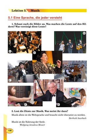 138
LeLektion 55.. Musik
5.1 Eine Sprache, die jeder versteht
1. Schaut euch die Bilder an. Was machen die Leute auf den Bil-
dern? Was vereinigt diese Leute?
2. Lest die Zitate zur Musik. Was meint ihr dazu?
Musik allein ist die Weltsprache und braucht nicht übersetzt zu werden.
Berthold Auerbach
Musik ist die Nahrung der Seele.
Wolfgang Amadeus Mozart
A
C
F
B
E
H
D
G
 