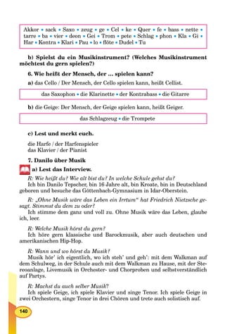 140
Akkor  sack  Saxo  zeug  ge  Cel  ke  Quer  fe  bass  nette 
tarre  ba  vier  deon  Gei  Trom  pete  Schlag  phon  Kla  Gi 
Har  Kontra  Klari  Pau  lo  ﬂöte  Dudel  Tu
b) Spielst du ein Musikinstrument? (Welches Musikinstrument
möchtest du gern spielen?)
6. Wie heißt der Mensch, der … spielen kann?
a) das Cello / Der Mensch, der Cello spielen kann, heißt Cellist.
das Saxophon  die Klarinette  der Kontrabass  die Gitarre
b) die Geige: Der Mensch, der Geige spielen kann, heißt Geiger.
das Schlagzeug  die Trompete
c) Lest und merkt euch.
die Harfe / der Harfenspieler
das Klavier / der Pianist
7. Danilo über Musik
a) Lest das Interview.
R: Wie heißt du? Wie alt bist du? In welche Schule gehst du?
Ich bin Danilo Tepscher, bin 16 Jahre alt, bin Kroate, bin in Deutschland
geboren und besuche das Göttenbach-Gymnasium in Idar-Oberstein.
R: „Ohne Musik wäre das Leben ein Irrtum“ hat Friedrich Nietzsche ge-
sagt. Stimmst du dem zu oder?
Ich stimme dem ganz und voll zu. Ohne Musik wäre das Leben, glaube
ich, leer.
R: Welche Musik hörst du gern?
Ich höre gern klassische und Barockmusik, aber auch deutschen und
amerikanischen Hip-Hop.
R: Wann und wo hörst du Musik?
Musik hör’ ich eigentlich, wo ich steh’ und geh’: mit dem Walkman auf
dem Schulweg, in der Schule auch mit dem Walkman zu Hause, mit der Ste-
reoanlage, Livemusik in Orchester- und Chorproben und selbstverständlich
auf Partys.
R: Machst du auch selber Musik?
Ich spiele Geige, ich spiele Klavier und singe Tenor. Ich spiele Geige in
zwei Orchestern, singe Tenor in drei Chören und trete auch solistisch auf.
 