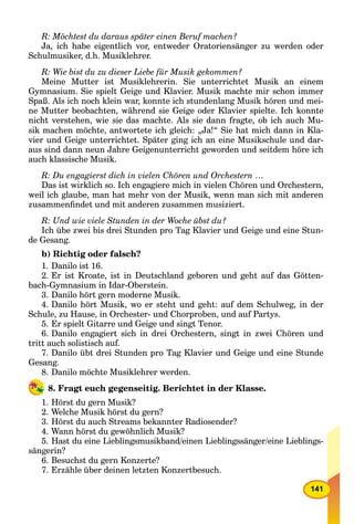 141
R: Möchtest du daraus später einen Beruf machen?
Ja, ich habe eigentlich vor, entweder Oratoriensänger zu werden oder
Schulmusiker, d.h. Musiklehrer.
R: Wie bist du zu dieser Liebe für Musik gekommen?
Meine Mutter ist Musiklehrerin. Sie unterrichtet Musik an einem
Gymnasium. Sie spielt Geige und Klavier. Musik machte mir schon immer
Spaß. Als ich noch klein war, konnte ich stundenlang Musik hören und mei-
ne Mutter beobachten, während sie Geige oder Klavier spielte. Ich konnte
nicht verstehen, wie sie das machte. Als sie dann fragte, ob ich auch Mu-
sik machen möchte, antwortete ich gleich: „Ja!“ Sie hat mich dann in Kla-
vier und Geige unterrichtet. Später ging ich an eine Musikschule und dar-
aus sind dann neun Jahre Geigenunterricht geworden und seitdem höre ich
auch klassische Musik.
R: Du engagierst dich in vielen Chören und Orchestern …
Das ist wirklich so. Ich engagiere mich in vielen Chören und Orchestern,
weil ich glaube, man hat mehr von der Musik, wenn man sich mit аnderen
zusammenﬁndet und mit anderen zusammen musiziert.
R: Und wie viele Stunden in der Woche übst du?
Ich übe zwei bis drei Stunden pro Tag Klavier und Geige und eine Stun-
de Gesang.
b) Richtig oder falsch?
1. Danilo ist 16.
2. Er ist Kroate, ist in Deutschland geboren und geht auf das Götten-
bach-Gymnasium in Idar-Oberstein.
3. Danilo hört gern moderne Musik.
4. Danilo hört Musik, wo er steht und geht: auf dem Schulweg, in der
Schule, zu Hause, in Orchester- und Chorproben, und auf Partys.
5. Er spielt Gitarre und Geige und singt Tenor.
6. Danilo engagiert sich in drei Orchestern, singt in zwei Chören und
tritt auch solistisch auf.
7. Danilo übt drei Stunden pro Tag Klavier und Geige und eine Stunde
Gesang.
8. Danilo möchte Musiklehrer werden.
8. Fragt euch gegenseitig. Berichtet in der Klasse.
1. Hörst du gern Musik?
2. Welche Musik hörst du gern?
3. Hörst du auch Streams bekannter Radiosender?
4. Wann hörst du gewöhnlich Musik?
5. Hast du eine Lieblingsmusikband/einen Lieblingssänger/eine Lieblings-
sängerin?
6. Besuchst du gern Konzerte?
7. Erzähle über deinen letzten Konzertbesuch.
 