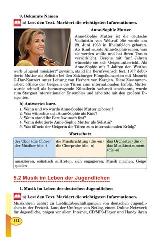 9. Bekannte Namen
a) Lest den Text. Markiert die wichtigsten Informationen.
Anne-Sophie Mutter
Anne-Sophie Mutter ist die deutsche
Violinistin von Weltruf. Sie wurde am
29. Juni 1963 in Rheinfelden geboren.
Als Kind wusste Anne-Sophie schon, was
sie werden wollte und hat ihren Traum
verwirklicht. Bereits mit fünf Jahren
wünschte sie sich Geigenunterricht. Als
Anne-Sophie mit 7 Jahren den Wettbe-
werb „Jugend musiziert“ gewann, stand ihr Berufswunsch fest. 1977 debü-
tierte Mutter als Solistin bei den Salzburger Pﬁngstkonzerten mit Mozarts
G-Dur-Konzert unter Leitung von Herbert von Karajan. Diese Zusammen-
arbeit öffnete der Geigerin die Türen zum internationalen Erfolg. Mutter
wurde schnell als herausragende Künstlerin weltweit anerkannt, wurde
zum Stargast internationaler Ensembles und arbeitete mit den größten Di-
rigenten.
b) Antwortet kurz.
1. Wann und wo wurde Anne-Sophie Mutter geboren?
2. Was wünschte sich Anne-Sophie als Kind?
3. Wann stand ihr Berufswunsch fest?
4. Wann debütierte Anne-Sophie Mutter als Solistin?
5. Was öffnete der Geigerin die Türen zum internationalen Erfolg?
Wortschatz
der Chor (die Chöre)
der Musiker (die -)
die Musikrichtung (die -en)
die Chorprobe (die -n)
das Orchester (die -)
das Musikinstrument
(die -e)
musizieren, solistisch auftreten, sich engagieren, Musik machen, Geige
spielen
5.2 Musik im Leben der Jugendlichen
1. Musik im Leben der deutschen Jugendlichen
a) Lest den Text. Markiert die wichtigsten Informationen.
Musikhören gehört zu Lieblingsbeschäftigungen von deutschen Jugendli-
chen in der Freizeit. Laut der Umfrage von Netlog, einem Online-Netzwerk
für Jugendliche, prägen vor allem Internet, CD/MP3-Player und Handy ihren
 