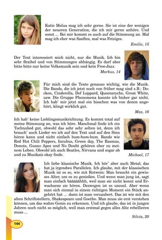 144
Katie Melua mag ich sehr gerne. Sie ist eine der wenigen
der neueren Generation, die ich mir gerne anhöre. Und
sonst ... Bei mir kommt es auch auf die Stimmung an. Mal
mag ich eher was Sanftes, mal was Fetziges.
Emilie, 15
Der Text interessiert mich nicht, nur die Musik. Ich bin
sehr ﬂexibel und von Stimmungen abhängig. Es darf aber
bitte bitte nur keine Volksmusik sein und kein Free-Jazz.
Markus, 14
Für mich sind die Texte genauso wichtig, wie die Musik.
Die Bands, die ich jetzt noch von früher mag sind z.B.: Do-
cken, Cinderella, Def Leppard, Queensryche, Great White,
usw. Die Gruppe Phenomena kannte ich bisher gar nicht.
Ich hab’ mir jetzt mal ein bisschen was von denen ange-
hört, klingt wirklich gut.
Max, 16
Ich hab’ keine Lieblingsmusikrichtung. Es kommt total auf
meine Stimmung an, was ich höre. Manchmal ﬁnde ich ein
Technolied gut, obwohl das sehr sehr selten ist, denn ich
brauch’ auch Lieder wo ich auf den Text und auf den Sinn
hören kann und nicht einfach bum-bum-bum. Bands wie
Red Hot Chili Peppers, Incubus, Green day, The Rasmus,
Donots, Guano Apes und No Doubt gehören eher zu mei-
nem Leben. Obwohl ich auch Beatles, Nirvana und sogar ab
und zu Musikais okay ﬁnde. Michael, 17
Ich liebe klassische Musik. Ich hör’ aber auch Metal, das
hat ja irgendwo Parallelen. Ich glaube, mit der klassischen
Musik ist es so, wie mit Rotwein: Man braucht ein gewis-
ses Alter, um es zu genießen. Und wenn man jung ist, sagt
man einfach bääääähhh, weil man sie nicht kennt und Er-
wachsene sie hören. Deswegen ist es uncool. Aber wenn
man sich einmal in einem richtigen Moment ein Stück an-
gehört hat … dann ist man verzaubert. Das ist wie mit den
alten Schriftstellern, Shakespeare und Goethe. Man muss sie erst verstehen
können, um das wahre Genie zu erkennen. Und ich glaube, das ist in jungen
Jahren noch nicht so möglich, weil man erstmal gegen alles Alte rebellieren
muss ...
Silvia, 20
 