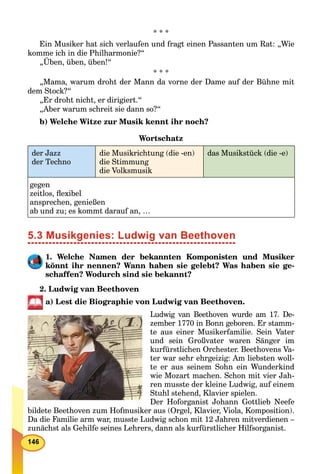 * * *
Ein Musiker hat sich verlaufen und fragt einen Passanten um Rat: „Wie
komme ich in die Philharmonie?“
„Üben, üben, üben!“
* * *
„Mama, warum droht der Mann da vorne der Dame auf der Bühne mit
dem Stock?“
„Er droht nicht, er dirigiert.“
„Aber warum schreit sie dann so?“
b) Welche Witze zur Musik kennt ihr noch?
Wortschatz
der Jazz
der Techno
die Musikrichtung (die -en)
die Stimmung
die Volksmusik
das Musikstück (die -e)
gegen
zeitlos, ﬂexibel
ansprechen, genießen
ab und zu; es kommt darauf an, …
5.3 Musikgenies: Ludwig van Beethoven
1. Welche Namen der bekannten Komponisten und Musiker
könnt ihr nennen? Wann haben sie gelebt? Was haben sie ge-
schaffen? Wodurch sind sie bekannt?
2. Ludwig van Beethoven
a) Lest die Biographie von Ludwig van Beethoven.
Ludwig van Beethoven wurde am 17. De-
zember 1770 in Bonn geboren. Er stamm-
te aus einer Musikerfamilie. Sein Vater
und sein Großvater waren Sänger im
kurfürstlichen Orchester. Beethovens Va-
ter war sehr ehrgeizig: Am liebsten woll-
te er aus seinem Sohn ein Wunderkind
wie Mozart machen. Schon mit vier Jah-
ren musste der kleine Ludwig, auf einem
Stuhl stehend, Klavier spielen.
Der Hoforganist Johann Gottlieb Neefe
bildete Beethoven zum Hofmusiker aus (Orgel, Klavier, Viola, Komposition).
Da die Familie arm war, musste Ludwig schon mit 12 Jahren mitverdienen –
zunächst als Gehilfe seines Lehrers, dann als kurfürstlicher Hilfsorganist.
 