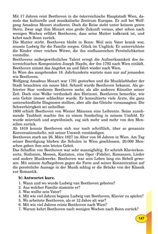 147
Mit 17 Jahren reist Beethoven in die österreichische Hauptstadt Wien, da-
mals das kulturelle und musikalische Zentrum Europas. Er soll bei Wolf-
gang Amadeus Mozart studieren. Doch die Reise steht unter keinem guten
Stern. Zwar sagt ihm Mozart eine große Zukunft voraus, aber schon nach
wenigen Wochen erfährt Beethoven, dass seine Mutter todkrank ist, und
kehrt nach Bonn zurück.
Die Mutter stirbt. Beethoven bleibt in Bonn: Weil sein Vater krank war,
musste Ludwig für die Familie sorgen. Glück im Unglück: Er unterrichtete
die Kinder einer reichen Witwe, die ihn einﬂussreichen Persönlichkeiten
vorstellte.
Beethovens außergewöhnliches Talent erregt die Aufmerksamkeit des ös-
terreichischen Komponisten Joseph Haydn, der ihn 1792 nach Wien einlädt.
Beethoven nimmt das Angebot an und fährt wieder nach Wien.
In Wien des ausgehenden 18. Jahrhunderts wartete man nur auf jemanden
wie Beethoven.
Wolfgang Amadeus Mozart war 1791 gestorben und die Musikliebhaber der
Stadt brauchten ein neues Idol. Schnell wurde Beethoven bekannt. Als ge-
feierter Star verdiente Beethoven mehr, als alle anderen Künstler seiner
Zeit. Doch eine Wolke verdunkelt den Horizont. Beethoven bemerkte, wie
sein Gehör immer schlechter wurde. Er konsultierte viele Ärzte, die ganz
unterschiedliche Diagnosen stellten, aber alle das Gleiche voraussagten: Die
Schwerhörigkeit sei unheilbar.
1800 erhielt Beethoven von Wiener Mäzenen eine Leibrente. Seine zuneh-
mende Taubheit machte ihn zu einem Sonderling in seinem Umfeld. Er
wurde mürrisch und argwöhnisch, zog sich mehr und mehr von den Men-
schen zurück.
Ab 1819 konnte Beethoven sich nur noch schriftlich, über so genannte
Konversationshefte, mit seiner Umwelt verständigen.
Beethoven starb am 26. März 1827 im Alter von 56 Jahren in Wien. Am Tag
seiner Beerdigung blieben die Schulen in Wien geschlossen. 20.000 Men-
schen gaben ihm sein letztes Geleit.
Das Schaffen von Beethoven war sehr mannigfaltig. Er schrieb Klavierkon-
zerte, Sinfonien, Messen, Kantaten, eine Oper (Fidelio), Romanzen, Lieder
und andere Musikwerke. Beethoven war sein Leben lang ein Rebell gewe-
sen. Mit seinem Aufbegehren gegen die Form und seiner Konzentration auf
die persönliche Aussage in der Musik schlug er die Brücke von der Klassik
zur Romantik.
b) Antwortet kurz.
1. Wann und wo wurde Ludwig van Beethoven geboren?
2. Aus welcher Familie stammte er?
3. Was wollte sein Vater?
4. Mit wie viel Jahren begann Ludwig van Beethoven, Klavier zu spielen?
5. Wo arbeitete Beethoven, als er 12 Jahre alt war?
6. Mit wie viel Jahren reiste Beethoven nach Wien?
7. Warum kehrt Beethoven nach wenigen Wochen nach Bonn zurück?
 