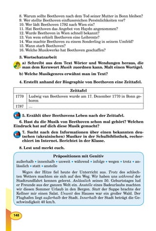 148
8. Warum sollte Beethoven nach dem Tod seiner Mutter in Bonn bleiben?
9. Wer stellte Beethoven einﬂussreichen Persönlichkeiten vor?
10. Wer lädt Beethoven 1792 nach Wien ein?
11. Hat Beethoven das Angebot von Haydn angenommen?
12. Wurde Beethoven in Wien schnell bekannt?
13. Von wem erhielt Beethoven eine Leibrente?
14. Was machte Beethoven zu einem Sonderling in seinem Umfeld?
15. Wann starb Beethoven?
16. Welche Musikwerke hat Beethoven geschaffen?
3. Wortschatzarbeit
a) Schreibt aus dem Text Wörter und Wendungen heraus, die
man dem Kernwort Musik zuordnen kann. Malt einen Wortigel.
b) Welche Musikgenres erwähnt man im Text?
4. Erstellt anhand der Biographie von Beethoven eine Zeittafel.
Zeittafel
1770 Ludwig van Beethoven wurde am 17. Dezember 1770 in Bonn ge-
boren
1787 …
5. Erzählt über Beethovens Leben nach der Zeittafel.
6. Hast du die Musik von Beethoven schon mal gehört? Welchen
Eindruck hat auf dich diese Musik gemacht?
7. Sucht nach den Informationen über einen bekannten deu-
tschen (ukrainischen) Musiker in der Schulbibliothek, recher-
chiert im Internet. Berichtet in der Klasse.
8. Lest und merkt euch.
      
 
Präpositionen mit Genitiv
außerhalb  innenhalb  unweit  während  infolge  wegen  trotz  an-
lässlich  statt  anstelle
Wegen der Hitze ﬁel heute der Unterricht aus. Trotz des schlech-
ten Wetters machten sie sich auf den Weg. Wir haben uns während der
Stadtrundfahrt kennen gelernt. Anlässlich seines 50. Geburtstages lud
er Freunde aus der ganzen Welt ein. Anstelle eines Badeurlaubs machten
wir diesen Sommer Urlaub in den Bergen. Statt der Suppe brachte der
Kellner mir einen Salat. Unweit des Hauses war ein großer Wald. Der
Flughafen liegt außerhalb der Stadt. Innerhalb der Stadt beträgt die Ge-
schwindigkeit 40 km/h.
 
