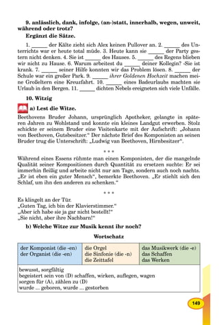 149
9. anlässlich, dank, infolge, (an-)statt, innerhalb, wegen, unweit,
während oder trotz?
Ergänzt die Sätze.
1. ______ der Kälte zieht sich Alex keinen Pullover an. 2. ______ des Un-
terrichts war er heute total müde. 3. Heute kann sie ______ der Party ges-
tern nicht denken. 4. Sie ist ______ des Hauses. 5. ______ des Regens blieben
wir nicht zu Hause. 6. Warum arbeitest du ______ deiner Kollegin? -Sie ist
krank. 7. ______ seiner Hilfe konnten wir das Problem lösen. 8. ______ der
Schule war ein großer Park. 9. ______ ihrer Goldenen Hochzeit machen mei-
ne Großeltern eine Kreuzfahrt. 10. ______ eines Badeurlaubs machten sie
Urlaub in den Bergen. 11. ______ dichten Nebels ereigneten sich viele Unfälle.
10. Witzig
a) Lest die Witze.
Beethovens Bruder Johann, ursprünglich Apotheker, gelangte in späte-
ren Jahren zu Wohlstand und konnte ein kleines Landgut erwerben. Stolz
schickte er seinem Bruder eine Visitenkarte mit der Aufschrift: „Johann
von Beethoven, Gutsbesitzer.“ Der nächste Brief des Komponisten an seinen
Bruder trug die Unterschrift: „Ludwig van Beethoven, Hirnbesitzer“.
* * *
Während eines Essens rühmte man einen Komponisten, der die mangelnde
Qualität seiner Kompositionen durch Quantität zu ersetzen suchte: Er sei
immerhin ﬂeißig und arbeite nicht nur am Tage, sondern auch noch nachts.
„Er ist eben ein guter Mensch“, bemerkte Beethoven. „Er stiehlt sich den
Schlaf, um ihn den anderen zu schenken.“
* * *
Es klingelt an der Tür.
„Guten Tag, ich bin der Klavierstimmer.“
„Aber ich habe sie ja gar nicht bestellt!“
„Sie nicht, aber ihre Nachbarn!“
b) Welche Witze zur Musik kennt ihr noch?
Wortschatz
der Komponist (die -en)
der Organist (die -en)
die Orgel
die Sinfonie (die -n)
die Zeittafel
das Musikwerk (die -e)
das Schaffen
das Werken
bewusst, sorgfältig
begeistert sein von (D) schaffen, wirken, auﬂegen, wagen
sorgen für (A), zählen zu (D)
wurde ... geboren, wurde ... gestorben
 