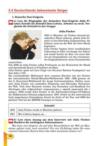 5.4 Deutschlands bekannteste Geiger
1. Deutsche Star-Geigerin
a) Lest die Biographie der deutschen Star-Geigerin Julia Fi-
scher. Erstellt die Zeittafel ihres Lebens. Arbeitet zu zweit. Ver-
gleicht die Zeittafel in der Gruppe.
Julia Fischer
1983 in München als Tochter deutsch-slo-
wakischer Eltern geboren, gehört Julia Fi-
scher zu den führenden Geigensolisten, die
Zuhörer rund um die Welt mit ihrer Musik
begeistern.
Julia Fischer begann ihren musikalischen
Lebensweg im Alter von knapp vier Jahren
und wurde bereits im Alter von neun Jah-
ren als Jungstudentin von der renommier-
ten Geigenprofessorin Anna Chumachenko
unterrichtet.
Seit 2006 ist Julia Fischer selbst Professorin an der Hochschule für Musik
und darstellende Kunst in Frankfurt am Main.
Julia Fischer spielt auf einer Geige von Giovanni Battista Guadagnini1 aus
dem Jahre 1742.
Ein entscheidender Meilenstein ihrer rasanten Karriere war der Gewinn
des internationalen Yehudi-Menuhin-Wettbewerbs 1995. 1996 gewann sie
den 8. Eurovision-Wettbewerb für Junge Instrumentalisten. Seither musi-
ziert Julia Fischer mit namhaften Dirigenten und führenden Orchestern
der Welt. Viele ihrer Konzerte wurden vom Fernsehen und Rundfunk live
übertragen oder aufgezeichnet (передавались у прямій трансляції або у
запису). 2006 wurde Julia Fischer in die Jahrhundert-Geiger-CD-Edition
der Süddeutschen Zeitung aufgenommen. 2007 erhielt sie den international
hoch angesehenen Gramophone Award als Artist of the Year und 2009 den
gleichen Titel bei der MIDEM Classique in Cannes.
Zeittafel
1983 Julia Fischer wurde in München geboren
1987 Mit 4 Jahren begann sie …
b) Lest einen Auszug aus dem Interview mit Julia Fischer.
Markiert die wichtigsten Informationen.
Was kann eine Geigerin, die auf allen Konzertbühnen der Welt als Klas-
sikstar gefeiert wird, noch erreichen? Für eine 23-Jährige haben Sie einen
rasanten Lebensstil. Kommt Ihnen das selbst manchmal seltsam vor?
 