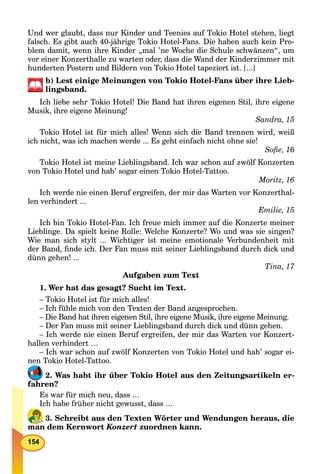 154
Und wer glaubt, dass nur Kinder und Teenies auf Tokio Hotel stehen, liegt
falsch. Es gibt auch 40-jährige Tokio Hotel-Fans. Die haben auch kein Pro-
blem damit, wenn ihre Kinder „mal ’ne Woche die Schule schwänzen“, um
vor einer Konzerthalle zu warten oder, dass die Wand der Kinderzimmer mit
hunderten Postern und Bildern von Tokio Hotel tapeziert ist. [...]
b) Lest einige Meinungen von Tokio Hotel-Fans über ihre Lieb-
lingsband.
Ich liebe sehr Tokio Hotel! Die Band hat ihren eigenen Stil, ihre eigene
Musik, ihre eigene Meinung!
Sandra, 15
Tokio Hotel ist für mich alles! Wenn sich die Band trennen wird, weiß
ich nicht, was ich machen werde ... Es geht einfach nicht ohne sie!
Soﬁe, 16
Tokio Hotel ist meine Lieblingsband. Ich war schon auf zwölf Konzerten
von Tokio Hotel und hab’ sogar einen Tokio Hotel-Tattoo.
Moritz, 16
Ich werde nie einen Beruf ergreifen, der mir das Warten vor Konzerthal-
len verhindert ...
Emilie, 15
Ich bin Tokio Hotel-Fan. Ich freue mich immer auf die Konzerte meiner
Lieblinge. Da spielt keine Rolle: Welche Konzerte? Wo und was sie singen?
Wie man sich stylt ... Wichtiger ist meine emotionale Verbundenheit mit
der Band, ﬁnde ich. Der Fan muss mit seiner Lieblingsband durch dick und
dünn gehen! ...
Tina, 17
Aufgaben zum Text
1. Wer hat das gesagt? Sucht im Text.
– Tokio Hotel ist für mich alles!
– Ich fühle mich von den Texten der Band angesprochen.
– Die Band hat ihren eigenen Stil, ihre eigene Musik, ihre eigene Meinung.
– Der Fan muss mit seiner Lieblingsband durch dick und dünn gehen.
– Ich werde nie einen Beruf ergreifen, der mir das Warten vor Konzert-
hallen verhindert …
– Ich war schon auf zwölf Konzerten von Tokio Hotel und hab’ sogar ei-
nen Tokio Hotel-Tattoo.
2. Was habt ihr über Tokio Hotel aus den Zeitungsartikeln er-
fahren?
Es war für mich neu, dass …
Ich habe früher nicht gewusst, dass …
3. Schreibt aus den Texten Wörter und Wendungen heraus, die
man dem Kernwort Konzert zuordnen kann.
 