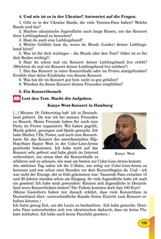 155
4. Und wie ist es in der Ukraine? Antwortet auf die Fragen.
1. Gibt es in der Ukraine Bands, die viele Teenies-Fans haben? Welche
Bands sind das?
2. Machen ukrainische Jugendliche auch lange Reisen, um das Konzert
ihrer Lieblingsband zu besuchen?
3. Hast du auch eine Lieblingsband?
4. Welche Gefühle hast du, wenn du Musik (Lieder) deiner Lieblings-
band hörst?
5. Was ist für dich wichtiger – die Musik oder den Text? (Oder ist es für
dich Beides wichtig?)
6. Hast du schon mal ein Konzert deiner Lieblingsband live erlebt?
(Möchtest du mal ein Konzert deiner Lieblingsband live erleben?)
7. Hat das Konzert in einer Konzerthalle oder im Freien stattgefunden?
Erzähle über deine Eindrücke von diesem Konzert.
8. Was hat dir im Konzert gut bzw. nicht so gut gefallen?
9. Würdest du dieses Konzert deinen Freunden empfehlen?
5. Ein Konzertbesuch
Lest den Text. Macht die Aufgaben.
Kanye West-Konzert in Hamburg
[...] Meinen 19. Geburtstag hab’ ich in Deutsch-
land gefeiert. Da war ich bei meinen Freunden
zu Besuch. Meine Freunde haben für mich eine
Party im Freien organisiert. Wir haben gegrillt,
Musik gehört, gesungen und Spiele gemacht. Ich
habe Bücher, CDs, Poster, und auch eine Konzert-
karte für das Konzert des amerikanischen Hip-
Hop-Stars Kanye West in der Color-Line-Arena
geschenkt bekommen. Ich habe mich auf das
Konzert sehr gefreut und habe gleich im Internet
recherchiert, um etwas über die Konzerthalle zu
erfahren und zu schauen, wie man am besten zur Color-Line-Arena kommt.
Am nächsten Tag nahm ich die U-Bahn, um zeitig zur Color-Line-Arena zu
kommen und war schon zwei Stunden vor dem Konzertbeginn da. Und – ich
war nicht der Einzige, der so früh gekommen war: Tausende Fans zwischen 15
und 20 Jahren standen schon am Eingang. So viele Jugendliche habe ich noch
nie gesehen! Ich habe mich gewundert: Können sich Jugendliche in Deutsch-
land teure Konzerttickets leisten? Die Tickets kosteten doch fast 100 Euro!
(Meine Gasteltern haben mir danach erklärt, dass viele Konzertfans in
Deutschland über- unterschiedliche Kanäle freien Eintritt zum Konzert er-
halten können.)
Ich hatte genug Zeit, um die Leute zu beobachten. (Ich habe gemerkt: Deut-
sche Fans unterscheiden sich von ukrainischen dadurch, dass sie keine Pla-
kate mithaben. Ich habe auch keine Fanclubs gesehen.)
Kanye West
 