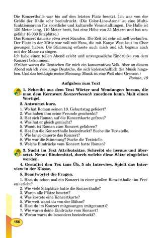 156
Die Konzerthalle war bis auf den letzten Platz besetzt. Ich war von der
Größe der Halle sehr beeindruckt. (Die Color-Line-Arena ist eine Multi-
funktionsarena für sportliche und kulturelle Veranstaltungen. Die Halle ist
150 Meter lang, 110 Meter breit, hat eine Höhe von 33 Metern und hat un-
gefähr 16.000 Sitzplätze.)
Das Konzert dauerte etwa zwei Stunden. Die Zeit ist sehr schnell verlaufen.
Der Platz in der Mitte war voll mit Fans, die mit Kanye West laut im Chor
gesungen haben. Die Stimmung erfasste auch mich und ich begann auch
mit der Masse zu singen.
Ich habe einen tollen Abend erlebt und unvergessliche Eindrücke von dem
Konzert bekommen.
(Früher waren die Deutschen für mich ein konservatives Volk. Aber an diesem
Abend sah ich viele junge Deutsche, die sich leidenschaftlich der Musik hinga-
ben. Und das bestätigte meine Meinung: Musik ist eine Welt ohne Grenzen.)
Roman, 19
Aufgaben zum Text
1. Schreibt aus dem Text Wörter und Wendungen heraus, die
man dem Kernwort Konzertbesuch zuordnen kann. Malt einen
Wortigel.
2. Antwortet kurz.
1. Wo hat Roman seinen 19. Geburtstag gefeiert?
2. Was haben ihm seine Freunde geschenkt?
3. Hat sich Roman auf die Konzertkarte gefreut?
4. Was hat er gleich gemacht?
5. Womit ist Roman zum Konzert gefahren?
6. Hat ihn die Konzerthalle beeindruckt? Suche die Textstelle.
7. Wie lange dauerte das Konzert?
8. Wie war die Stimmung? Suche die Textstelle.
9. Welche Eindrücke vom Konzert hatte Roman?
3. Sucht im Text Attributsätze. Schreibt sie heraus und über-
setzt. Nennt Bindemittel, durch welche diese Sätze eingeleitet
werden.
4. Gestaltet den Tex taus Üb. 5 als Interview. Spielt das Inter-
view in der Klasse.
5. Beantwortet die Fragen.
1. Hast du schon mal ein Konzert in einer großen Konzerthalle (im Frei-
en) erlebt?
2. Wie viele Sitzplätze hatte die Konzerthalle?
3. Waren alle Plätze besetzt?
4. Was kostete eine Konzertkarte?
5. Wie weit warst du von der Bühne?
6. Hast du im Konzert mitgesungen (mitgetanzt)?
7. Wie waren deine Eindrücke vom Konzert?
8. Wovon warst du besonders beeindruckt?
 