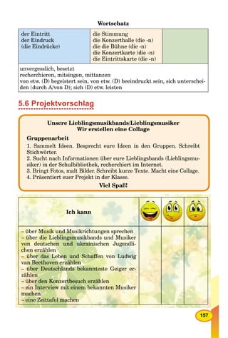 157
Wortschatz
der Eintritt
der Eindruck
(die Eindrücke)
die Stimmung
die Konzerthalle (die -n)
die die Bühne (die -n)
die Konzertkarte (die -n)
die Eintrittskarte (die -n)
unvergesslich, besetzt
recherchieren, mitsingen, mittanzen
von etw. (D) begeistert sein, von etw. (D) beeindruckt sein, sich unterschei-
den (durch A/von D); sich (D) etw. leisten
5.6 Projektvorschlag
Unsere Lieblingsmusikbands/Lieblingsmusiker
Wir erstellen eine Collage
Gruppenarbeit
1. Sammelt Ideen. Besprecht eure Ideen in den Gruppen. Schreibt
Stichwörter.
2. Sucht nach Informationen über eure Lieblingsbands (Lieblingsmu-
siker) in der Schulbibliothek, recherchiert im Internet.
3. Bringt Fotos, malt Bilder. Schreibt kurze Texte. Macht eine Collage.
4. Präsentiert euer Projekt in der Klasse.
Viel Spaß!
Ich kann
– über Musik und Musikrichtungen sprechen
– über die Lieblingsmusikbands und Musiker
von deutschen und ukrainischen Jugendli-
chen erzählen
– über das Leben und Schaffen von Ludwig
van Beethoven erzählen
– über Deutschlands bekannteste Geiger er-
zählen
– über den Konzertbesuch erzählen
– ein Interview mit einem bekannten Musiker
machen
– eine Zeittafel machen
 