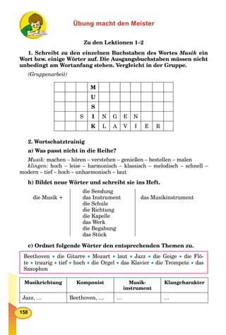 158
Übung macht den Meister
Zu den Lektionen 1–2
1. Schreibt zu den einzelnen Buchstaben des Wortes Musik ein
Wort bzw. einige Wörter auf. Die Ausgangsbuchstaben müssen nicht
unbedingt am Wortanfang stehen. Vergleicht in der Gruppe.
(Gruppenarbeit)
M
U
S
S I N G E N
K L A V I E R
2. Wortschatztrainig
a) Was passt nicht in die Reihe?
Musik: machen – hören – verstehen – genießen – bestellen – malen
klingen: hoch – leise – harmonisch – klassisch – melodisch – schnell –
modern – tief – hoch – unharmonisch – laut
b) Bildet neue Wörter und schreibt sie ins Heft.
die Musik +
die Sendung
das Instrument
die Schule
die Richtung
die Kapelle
das Werk
die Begabung
das Stück
das Musikinstrument
c) Ordnet folgende Wörter den entsprechenden Themen zu.
Beethoven  die Gitarre  Mozart  laut  Jazz  die Geige  die Flö-
te  traurig  tief  hoch  die Orgel  das Klavier  die Trompete  das
Saxophon
Musikrichtung Komponist Musik-
instrument
Klangcharakter
Jazz, … Beethoven, … … …
 