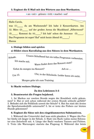 159
3. Ergänzt die E-Mail mit den Wörtern aus dem Wortkasten.
 an mit gelesen  tritt  machst  auf
Hallo Carola,
was (1)_____ du am Wochenende? Ich habe 2 Konzertkarten. Am
12. März (2)_____ auf der großen Arena die Musikband „Silbermond“
(3)_____. Kommst du (4)_____? Ich hab’ schon die Annonce (5)_____.
Das Programm ist super! Ruf’ mich heute Abend (6)______!
Hanna
4. Dialoge bilden und spielen
a) Bildet einen Kurzdialog aus den Sätzen in dem Wortkasten.
Unsere Schulband hat ein tolles Programm vorbereitet.
Ich mache mit.
Wann ﬁndet denn das Konzert statt?
Gehst du morgen ins Konzert? Ach so …
Um 15. Uhr, in der Schulaula. Leider kann ich nicht.
Morgen gehe ich zum Training.
Schade.
b) Macht weitere Dialoge.
Zu den Lektionen 3–5
5. Beantwortet die Fragen bejahend.
1. Ist Markus zur zweiten Stunde wegen der Krankheit nicht gekom-
men? 2. Hat er sich schon während der ersten Stunde schlecht gefühlt?
3. Beﬁndet sich die Poliklinik unweit der Schule? 4. Hat ihn statt des Arztes
die Sprechstundenhilfe untersucht? 5. Ist er trotz des Fiebers zur letzten
Stunde gekommen?
6. Ergänzt die Sätze mit den eingeklammerten Substantiven.
1. Während (der Unterricht) darf man nicht plaudern. 2. Wegen (die Pro-
be) bleibe ich länger in der Schule. 3. Statt (ein Buch) nahm meine Schwes-
ter eine Zeitschrift mit. 4. Längs (der Bach) wachsen Tannen und Fichten.
5. Trotz (die Warnungen) startete das Flugzeug. 6. Während (der letzte
 