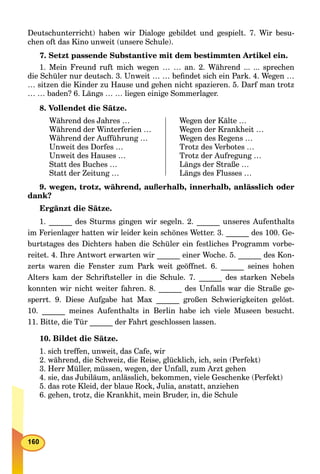 Deutschunterricht) haben wir Dialoge gebildet und gespielt. 7. Wir besu-
chen oft das Kino unweit (unsere Schule).
7. Setzt passende Substantive mit dem bestimmten Artikel ein.
1. Mein Freund ruft mich wegen … … an. 2. Während ... ... sprechen
die Schüler nur deutsch. 3. Unweit … … beﬁndet sich ein Park. 4. Wegen …
… sitzen die Kinder zu Hause und gehen nicht spazieren. 5. Darf man trotz
… … baden? 6. Längs … … liegen einige Sommerlager.
8. Vollendet die Sätze.
Während des Jahres …
Während der Winterferien …
Während der Aufführung …
Unweit des Dorfes …
Unweit des Hauses …
Statt des Buches …
Statt der Zeitung …
Wegen der Kälte …
Wegen der Krankheit …
Wegen des Regens …
Trotz des Verbotes …
Trotz der Aufregung …
Längs der Straße …
Längs des Flusses …
9. wegen, trotz, während, außerhalb, innerhalb, anlässlich oder
dank?
Ergänzt die Sätze.
1. ______ des Sturms gingen wir segeln. 2. ______ unseres Aufenthalts
im Ferienlager hatten wir leider kein schönes Wetter. 3. ______ des 100. Ge-
burtstages des Dichters haben die Schüler ein festliches Programm vorbe-
reitet. 4. Ihre Antwort erwarten wir ______ einer Woche. 5. ______ des Kon-
zerts waren die Fenster zum Park weit geöffnet. 6. ______ seines hohen
Alters kam der Schriftsteller in die Schule. 7. ______ des starken Nebels
konnten wir nicht weiter fahren. 8. ______ des Unfalls war die Straße ge-
sperrt. 9. Diese Aufgabe hat Max ______ großen Schwierigkeiten gelöst.
10. ______ meines Aufenthalts in Berlin habe ich viele Museen besucht.
11. Bitte, die Tür ______ der Fahrt geschlossen lassen.
10. Bildet die Sätze.
1. sich treffen, unweit, das Cafe, wir
2. während, die Schweiz, die Reise, glücklich, ich, sein (Perfekt)
3. Herr Müller, müssen, wegen, der Unfall, zum Arzt gehen
4. sie, das Jubiläum, anlässlich, bekommen, viele Geschenke (Perfekt)
5. das rote Kleid, der blaue Rock, Julia, anstatt, anziehen
6. gehen, trotz, die Krankhit, mein Bruder, in, die Schule
 