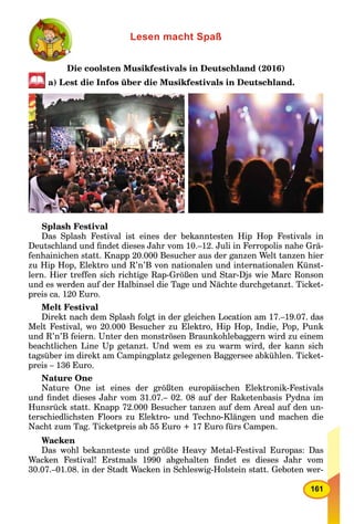 161
Lesen macht Spaß
Die coolsten Musikfestivals in Deutschland (2016)
a) Lest die Infos über die Musikfestivals in Deutschland.
Splash Festival
Das Splash Festival ist eines der bekanntesten Hip Hop Festivals in
Deutschland und ﬁndet dieses Jahr vom 10.–12. Juli in Ferropolis nahe Grä-
fenhainichen statt. Knapp 20.000 Besucher aus der ganzen Welt tanzen hier
zu Hip Hop, Elektro und R’n’B von nationalen und internationalen Künst-
lern. Hier treffen sich richtige Rap-Größen und Star-Djs wie Marc Ronson
und es werden auf der Halbinsel die Tage und Nächte durchgetanzt. Ticket-
preis ca. 120 Euro.
Melt Festival
Direkt nach dem Splash folgt in der gleichen Location am 17.–19.07. das
Melt Festival, wo 20.000 Besucher zu Elektro, Hip Hop, Indie, Pop, Punk
und R’n’B feiern. Unter den monströsen Braunkohlebaggern wird zu einem
beachtlichen Line Up getanzt. Und wem es zu warm wird, der kann sich
tagsüber im direkt am Campingplatz gelegenen Baggersee abkühlen. Ticket-
preis – 136 Euro.
Nature One
Nature One ist eines der größten europäischen Elektronik-Festivals
und ﬁndet dieses Jahr vom 31.07.– 02. 08 auf der Raketenbasis Pydna im
Hunsrück statt. Knapp 72.000 Besucher tanzen auf dem Areal auf den un-
terschiedlichsten Floors zu Elektro- und Techno-Klängen und machen die
Nacht zum Tag. Ticketpreis ab 55 Euro + 17 Euro fürs Campen.
Wacken
Das wohl bekannteste und größte Heavy Metal-Festival Europas: Das
Wacken Festival! Erstmals 1990 abgehalten ﬁndet es dieses Jahr vom
30.07.–01.08. in der Stadt Wacken in Schleswig-Holstein statt. Geboten wer-
 