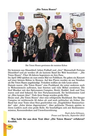 „Die Toten Hosen“
Die Toten Hosen gewinnen die meisten Echos
Sie kommen aus Düsseldorf, lieben Fußball und „ihre“ Mannschaft Fortuna
Düsseldorf und sie werden oft als lauteste Band der Welt bezeichnet – „Die
Toten Hosen“. Über 30 Jahren begeistern sie ihre Fans.
Im April 1982 spielten sie zum ersten Mal vor Publikum. Sie gaben ein Konzert
auf einer kleinen Bühne in Bremen. Auf den Flyern wurden sie aus Versehen
als Die Toten Hasen angekündigt. Trotzdem wollten sie viele Leute sehen.
Damals waren „Die Toten Hosen“ eine Punkband, die unter anderem auch
in Wohnzimmern auftraten, laut feierten und viele Möbel zerstörten. Die
fünf Musiker mit den Spitznamen Campino, Breiti, Kuddel, Andi und Vom
waren und sind bekannt für ihre Partylaunemusik. Ihr berühmtestes Lied
ist „Hier kommt Alex“. Viele ihrer Songs wurden große Hits.
Heute sind „Die Toten Hosen“ eher eine erfolgreiche Rockband. Der Sänger
Campino ist mittlerweile 50 Jahre alt und noch politischer als früher. Die
Band hat zwar Texte ohne Sinn geschrieben wie „Eisgekühlter Bommerlun-
der“ oder „Zehn kleine Jägermeister“. Aber politische Themen spielen in
ihren Liedern auch eine große Rolle. Sie beschäftigen sich mit Rechtsextre-
mismus, Konsumdenken und Umweltzerstörung.
Nach Julia Gillessen,
Presse und Sprache, September 2012
Was habt ihr aus dem Text über „Die Toten Hosen“ erfahren?
Erzählt.
 