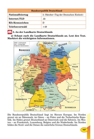 167
Bundesrepublik Deutschland
Nationalfeiertag 3. Oktober (Tag der Deutschen Einheit)
Internet.TLD .de
Kfz-Kennzeichen D
Telefonvorwahl +49
3. An der Landkarte Deutschlands
a) Schaut euch die Landkarte Deutschlands an. Lest den Text.
Markiert die wichtigsten Informationen.
Die Bundesrepublik Deutschland liegt im Herzen Europas. Im Norden
grenzt sie an Dänemark, im Osten – an Polen und die Tschechische Repu-
blik. Im Süden grenzt Deutschland an Österreich und die Schweiz. Im Wes-
ten – an Frankreich, Luxemburg, Belgien und die Niederlande. Im Norden
bilden die Nord- und die Ostsee die natürliche Grenze Deutschlands.
 
