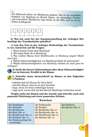 17
G
Für Mittwoch haben wir Blankenese geplant. Das ist ein westlicher
Stadtteil von Hamburg im Bezirk Altona, ein ehemaliges Fischer-
und Lotsendorf. Blankenese liegt direkt an der Elbe und ist ein be-
liebtes Ausﬂugsziel.
1 2 3 4 5 6 7
b) Was hat euch bei der Zusammenstellung der richtigen Rei-
henfolge der Textabschnitte geholfen?
c) Lest den Text in der richtigen Reihenfolge der Textabschnit-
te vor. Antwortet auf die Fragen.
1. Wann kommt Tanja nach Hamburg?
2. Wie lange bleibt sie in Hamburg?
3. Was möchte Hanna ihrer Brieffreundin in Hamburg zeigen? Macht
eine Liste.
4. Welche Sehenswürdigkeiten von Hamburg ﬁndest du interessant?
5. Welche Sehenswürdigkeiten von Hamburg würdest du auch gern be-
sichtigen?
d) Sucht die kurzen Informationen über diese Sehenswürdigkei-
ten im Internet. Erzählt in der Klasse.
5. Schreibe einen Antwortbrief an Hanna zu den folgenden
4 Punkten:
– bedanke dich bei Hanna für ihren Brief
– schreibe Hanna, dass du sie gern besuchst
– frage, ob du ihr etwas mitbringen kannst
– frage auch, wie du dich auf den Besuch Hamburgs vorbereiten musst
Vergiss nicht das Datum und die Anrede und schreibe auch eine
passende Einleitung und einen passenden Schluss.
Wortschatz
der Empfänger
der Absender
der Briefkasten
der Brief (die -e)
der Brieffreund (die -e)
der Postbote (die -n)
der Briefumschlag (die
..umschläge)
die Postkutsche
die Postbox
die Brieftaube (die -n)
die Briefmarke (die -n)
der Brieffreund (die -e)
die Adresse (die -n)
das Posthorn
das Kuvert (die -s)
 