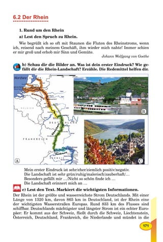 171
6.2 Der Rhein
1. Rund um den Rhein
a) Lest den Spruch zu Rhein.
Wie begrüßt ich so oft mit Staunen die Fluten des Rheinstroms, wenn
ich, reisend nach meinem Geschäft, ihm wieder mich nahte! Immer schien
er mir groß und erhob mir Sinn und Gemüte.
Johann Wolfgang von Goethe
b) Schau dir die Bilder an. Was ist dein erster Eindruck? Wie ge-
fällt dir die Rhein-Landschaft? Erzähle. Die Redemittel helfen dir.
Mein erster Eindruck ist sehr/eher/ziemlich positiv/negativ.
Die Landschaft ist sehr grün/ruhig/malerisch/zauberhaft/…
Besonders gefällt mir …/Nicht so schön ﬁnde ich …
Die Landschaft erinnert mich an …
c) Lest den Text. Markiert die wichtigsten Informationen.
Der Rhein ist der größte und wasserreichste Strom Deutschlands. Mit einer
Länge von 1320 km, davon 865 km in Deutschland, ist der Rhein eine
der wichtigsten Wasserstraßen Europas. Rund 833 km des Flusses sind
schiffbar. Deutschlands mächtigster und längster Strom ist ein echter Euro-
päer: Er kommt aus der Schweiz, ﬂießt durch die Schweiz, Liechtenstein,
Österreich, Deutschland, Frankreich, die Niederlande und mündet in die
B
CA
 