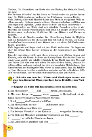 172
Nordsee. Die Nebenﬂüsse von Rhein sind der Neckar, der Main, die Mosel,
die Ruhr.
Für Europas Wirtschaft ist der Rhein als Verkehrsader von großer Bedeu-
tung. Für Millionen Menschen kommt das Trinkwasser aus dem Rhein.
Viele Dichter, Maler und Musiker haben den Rhein in der ganzen Welt be-
rühmt gemacht. Sie besangen die schönen Rheinlandschaften, erzählten von
ihm Sagen und Legenden. „Vater Rhein“ so heißt der Fluss in der Poesie.
Die Landschaften am Rhein sind sehr attraktiv. Besonders schön ist der
Mittelteil des Rheins zwischen Mainz und Bonn mit Burgen und Schlössern,
Weinterrassen, malerischen Städtchen, Kirchen, Klöstern und Fachwerk-
häusern.
Der Rhein ist ein Wanderparadies. Der Rhein-Radweg bietet die Möglich-
keit, die beiden Seiten des Rheins mit dem Fahrrad zu erleben. Die Rhein-
landschaften kann man auch vom Wasser her – von einem Schiff oder einer
Fähre – genießen.
Viele Legenden und Sagen sind mit dem Rhein verbunden. Die Legenden
über die schöne Nixe Loreley gehören zu den bekanntesten des Mittel-
rheins.
Eine der Legenden erzählt: Am Rhein, zwischen den Städten Bingen und
Koblenz, steht ein Felsen. Er heißt der Loreleyfelsen. Hier ist der Fluss be-
sonders eng und für die Schiffe gefährlich. In der Nacht kam eine Nixe auf
den Felsen. Die Nixe war sehr schön. Sie saß auf dem Felsen, kämmte ihr
goldenes Haar und sang ein Lied, das eine wunderschöne Melodie hatte. Das
Aussehen und der Gesang der Nixe waren so bezaubernd, dass die Schiffer
auf dem Rhein zur Loreley hinaufsahen und dabei auf die gefährlichen Riffe
und Felsen fuhren. Viele Schiffer sind dabei ums Leben gekommen.
d) Schreibt aus dem Text Wörter und Wendungen heraus, die
man dem Kernwort Rhein zuordnen kann. Erstellt einen Wort-
igel.
e) Ergänzt die Sätze mit den Informationen aus dem Text.
1. Der Rhein ist der und Strom Deutschlands.
2. Mit einer Länge von , davon in Deutschland, ist der
Rhein eine der wichtigsten Wasserstraßen Europas.
3. Rund des Flusses sind schiffbar.
4. Der Rhein kommt aus der und mündet in die .
5. Die Nebenﬂüsse von Rhein sind .
6. Für Europas Wirtschaft ist der Rhein als von großer Bedeutung.
7. Für Millionen Menschen kommt das Trinkwasser aus dem .
8. „ “ so heißt der Fluss in der Poesie.
9. Die Landschaften am Rhein sind sehr .
 
