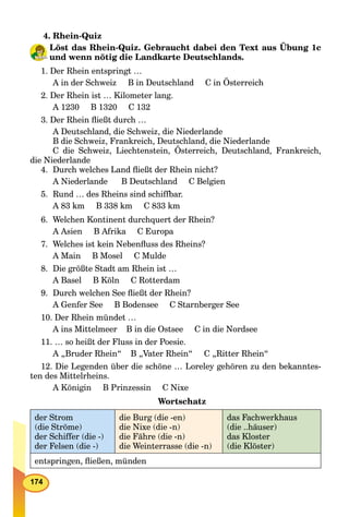 174
4. Rhein-Quiz
Löst das Rhein-Quiz. Gebraucht dabei den Text aus Übung 1c
und wenn nötig die Landkarte Deutschlands.
1. Der Rhein entspringt …
A in der Schweiz B in Deutschland C in Österreich
2. Der Rhein ist … Kilometer lang.
A 1230 B 1320 C 132
3. Der Rhein ﬂießt durch …
A Deutschland, die Schweiz, die Niederlande
B die Schweiz, Frankreich, Deutschland, die Niederlande
C die Schweiz, Liechtenstein, Österreich, Deutschland, Frankreich,
die Niederlande
4. Durch welches Land ﬂießt der Rhein nicht?
A Niederlande B Deutschland C Belgien
5. Rund … des Rheins sind schiffbar.
A 83 km B 338 km C 833 km
6. Welchen Kontinent durchquert der Rhein?
A Asien B Afrika C Europa
7. Welches ist kein Nebenﬂuss des Rheins?
A Main B Mosel C Mulde
8. Die größte Stadt am Rhein ist …
A Basel B Köln C Rotterdam
9. Durch welchen See ﬂießt der Rhein?
A Genfer See B Bodensee C Starnberger See
10. Der Rhein mündet …
A ins Mittelmeer B in die Ostsee C in die Nordsee
11. … so heißt der Fluss in der Poesie.
A „Bruder Rhein“ B „Vater Rhein“ C „Ritter Rhein“
12. Die Legenden über die schöne … Loreley gehören zu den bekanntes-
ten des Mittelrheins.
A Königin B Prinzessin C Nixe
Wortschatz
der Strom
(die Ströme)
der Schiffer (die -)
der Felsen (die -)
die Burg (die -en)
die Nixe (die -n)
die Fähre (die -n)
die Weinterrasse (die -n)
das Fachwerkhaus
(die ..häuser)
das Kloster
(die Klöster)
entspringen, ﬂießen, münden
 