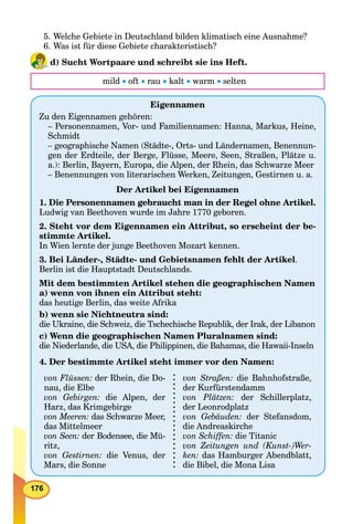 176
5. Welche Gebiete in Deutschland bilden klimatisch eine Ausnahme?
6. Was ist für diese Gebiete charakteristisch?
d) Sucht Wortpaare und schreibt sie ins Heft.
mild  oft  rau  kalt  warm  selten
Eigennamen
Zu den Eigennamen gehören:
– Personennamen, Vor- und Familiennamen: Hanna, Markus, Heine,
Schmidt
– geographische Namen (Städte-, Orts- und Ländernamen, Benennun-
gen der Erdteile, der Berge, Flüsse, Meere, Seen, Straßen, Plätze u.
a.): Berlin, Bayern, Europa, die Alpen, der Rhein, das Schwarze Meer
– Benennungen von literarischen Werken, Zeitungen, Gestirnen u. a.
Der Artikel bei Eigennamen
1. Die Personennamen gebraucht man in der Regel ohne Artikel.
Ludwig van Beethoven wurde im Jahre 1770 geboren.
2. Steht vor dem Eigennamen ein Attribut, so erscheint der be-
stimmte Artikel.
In Wien lernte der junge Beethoven Mozart kennen.
3. Bei Länder-, Städte- und Gebietsnamen fehlt der Artikel.
Berlin ist die Hauptstadt Deutschlands.
Mit dem bestimmten Artikel stehen die geographischen Namen
a) wenn von ihnen ein Attribut steht:
das heutige Berlin, das weite Afrika
b) wenn sie Nichtneutra sind:
die Ukraine, die Schweiz, die Tschechische Republik, der Irak, der Libanon
c) Wenn die geographischen Namen Pluralnamen sind:
die Niederlande, die USA, die Philippinen, die Bahamas, die Hawaii-Inseln
4. Der bestimmte Artikel steht immer vor den Namen:
von Flüssen: der Rhein, die Do-
nau, die Elbe
von Gebirgen: die Alpen, der
Harz, das Krimgebirge
von Meeren: das Schwarze Meer,
das Mittelmeer
von Seen: der Bodensee, die Mü-
ritz,
von Gestirnen: die Venus, der
Mars, die Sonne
von Straßen: die Bahnhofstraße,
der Kurfürstendamm
von Plätzen: der Schillerplatz,
der Leonrodplatz
von Gebäuden: der Stefansdom,
die Andreaskirche
von Schiffen: die Titanic
von Zeitungen und (Kunst-)Wer-
ken: das Hamburger Abendblatt,
die Bibel, die Mona Lisa
 