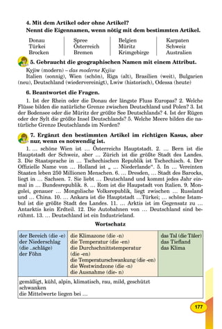 177
4. Mit dem Artikel oder ohne Artikel?
Nennt die Eigennamen, wenn nötig mit dem bestimmten Artikel.
Donau
Türkei
Brocken
Spree
Österreich
Bremen
Belgien
Müritz
Krimgebirge
Karpaten
Schweiz
Australien
5. Gebraucht die geographischen Namen mit einem Attribut.
Kyjiw (modern) – das moderne Kyjiw
Italien (sonnig), Wien (schön), Riga (alt), Brasilien (weit), Bulgarien
(neu), Deutschland (wiedervereinigt), Lwiw (historisch), Odessa (heute)
6. Beantwortet die Fragen.
1. Ist der Rhein oder die Donau der längste Fluss Europas? 2. Welche
Flüsse bilden die natürliche Grenze zwischen Deutschland und Polen? 3. Ist
der Bodensee oder die Müritz der größte See Deutschlands? 4. Ist der Rügen
oder der Sylt die größte Insel Deutschlands? 5. Welche Meere bilden die na-
türliche Grenze Deutschlands im Norden?
7. Ergänzt den bestimmten Artikel im richtigen Kasus, aber
nur, wenn es notwendig ist.
1. … schöne Wien ist … Österreichs Hauptstadt. 2. … Bern ist die
Hauptstadt der Schweiz, aber … Zürich ist die größte Stadt des Landes.
3. Die Staatsprache in … Tschechischen Republik ist Tschechisch. 4. Der
Ofﬁzielle Name von … Holland ist „ … Niederlande“. 5. In … Vereinten
Staaten leben 250 Millionen Menschen. 6. … Dresden, … Stadt des Barocks,
liegt in … Sachsen. 7. Sie liebt … Deutschland und kommt jedes Jahr ein-
mal in … Bundesrepublik. 8. … Rom ist die Haupstadt von Italien. 9. Mon-
golei, genauer … Mongolische Volksrepublik, liegt zwischen … Russland
und … China. 10. … Ankara ist die Hauptstadt …Türkei; … schöne Istam-
bul ist die größte Stadt des Landes. 11. … Arktis ist im Gegensatz zu …
Antarktis kein Erdteil. 12. Die Autobahnen von … Deutschland sind be-
rühmt. 13. … Deutschland ist ein Industrieland.
Wortschatz
der Bereich (die -e)
der Niederschlag
(die ..schläge)
der Föhn
die Klimazone (die -n)
die Temperatur (die -en)
die Durchschnittstemperatur
(die -en)
die Temperaturschwankung (die -en)
die Westwindzone (die -n)
die Ausnahme (die- n)
das Tal (die Täler)
das Tieﬂand
das Klima
gemäßigt, kühl, alpin, klimatisch, rau, mild, geschützt
schwanken
die Mittelwerte liegen bei …
 
