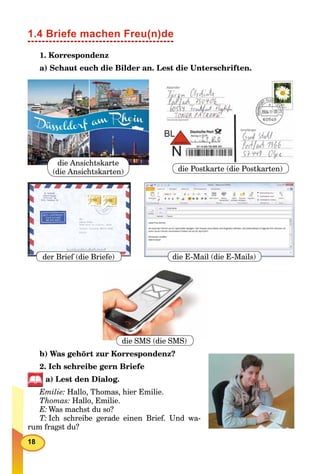 18
1.4 Briefe machen Freu(n)de
1. Korrespondenz
a) Schaut euch die Bilder an. Lest die Unterschriften.
die Ansichtskarte
(die Ansichtskarten)
der Brief (die Briefe)
die Postkarte (die Postkarten)
die E-Mail (die E-Mails)
die SMS (die SMS)
b) Was gehört zur Korrespondenz?
2. Ich schreibe gern Briefe
a) Lest den Dialog.
Emilie: Hallo, Thomas, hier Emilie.
Thomas: Hallo, Emilie.
E: Was machst du so?
T: Ich schreibe gerade einen Brief. Und wa-
rum fragst du?
 