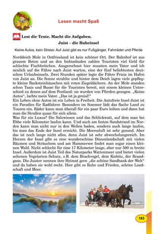 183
Lesen macht Spaß
Lest die Texte. Macht die Aufgaben.
Juist – die Ruheinsel
Keine Autos, kein Stress: Auf Juist gibt es nur Fußgänger, Fahrräder und Pferde
Norddeich Mole in Ostfriesland ist kein schöner Ort. Der Bahnhof ist aus
grauem Beton und an den Imbissbuden zahlen Touristen viel Geld für
schlechte Fischbrötchen. Ausgerechnet hier mussten mein Vater und ich
neulich auf die Fähre nach Juist warten, eine der fünf beliebtesten deut-
schen Urlaubsinseln. Zwei Stunden später legte die Fähre Frisia im Hafen
von Juist an. Die Sonne strahlte und hinter dem Deich lagen viele gepﬂeg-
te kleine Backsteinhäuschen mit roten Ziegeldächern. An der Mole standen
schon Taxis und Busse für die Touristen bereit, mit einem kleinen Unter-
schied zu denen auf dem Festland: sie wurden von Pferden gezogen. „Keine
Autos“, lachte mein Vater. „Das ist ja genial!“
Ein Leben ohne Autos ist ein Leben in Freiheit. Die Autofreie Insel Juist ist
ein Paradies für Radfahrer. Besonders im Sommer lädt das ﬂache Land zu
Touren ein. Räder kann man überall für ein paar Euro leihen und dann hat
man die Straßen quasi für sich allein.
Was für ein Luxus? Die Salzwiesen und das Schlickwatt, auf dem man bei
Ebbe viele Kilometer laufen kann. Und auch am festen Sandstrand im Nor-
den kann man nicht nur in den Wellen baden, sondern auch lange laufen,
bis man das Ende der Insel erreicht. Die Meeresluft ist sehr gesund. Aber
das ist noch lange nicht alles, denn Juist ist sehr abwechslungsreich. Im
Herzen der Insel gibt es eine wunderschöne Dünenlandschaft mit vielen
Bäumen und Sträuchem und am Hammersee ﬁndet man sogar einen klei-
nen Wald. Nicht schlecht für eine 17 Kilometer lange, aber nur 500 m breite
Insel. Außerdem ist Juist Teil des Naturparks Wattenmeer und bietet vielen
seltenen Vogelarten Schutz, z.B. dem Brachvogel, dem Kiebitz, der Brand-
gans. Die Juister nennen ihre Heimat gern „die schöne Sandbank der Welt“
und da haben sie wohl recht. Hier gibt es Ruhe und Frieden, schöne Land-
schaft und Meer.
 