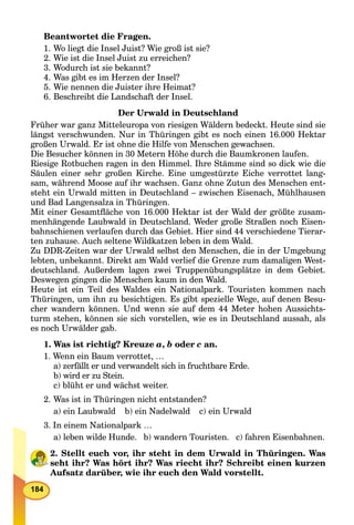 184
Beantwortet die Fragen.
1. Wo liegt die Insel Juist? Wie groß ist sie?
2. Wie ist die Insel Juist zu erreichen?
3. Wodurch ist sie bekannt?
4. Was gibt es im Herzen der Insel?
5. Wie nennen die Juister ihre Heimat?
6. Beschreibt die Landschaft der Insel.
Der Urwald in Deutschland
Früher war ganz Mitteleuropa von riesigen Wäldern bedeckt. Heute sind sie
längst verschwunden. Nur in Thüringen gibt es noch einen 16.000 Hektar
großen Urwald. Er ist ohne die Hilfe von Menschen gewachsen.
Die Besucher können in 30 Metern Höhe durch die Baumkronen laufen.
Riesige Rotbuchen ragen in den Himmel. Ihre Stämme sind so dick wie die
Säulen einer sehr großen Kirche. Eine umgestürzte Eiche verrottet lang-
sam, während Moose auf ihr wachsen. Ganz ohne Zutun des Menschen ent-
steht ein Urwald mitten in Deutschland – zwischen Eisenach, Mühlhausen
und Bad Langensalza in Thüringen.
Mit einer Gesamtﬂäche von 16.000 Hektar ist der Wald der größte zusam-
menhängende Laubwald in Deutschland. Weder große Straßen noch Eisen-
bahnschienen verlaufen durch das Gebiet. Hier sind 44 verschiedene Tierar-
ten zuhause. Auch seltene Wildkatzen leben in dem Wald.
Zu DDR-Zeiten war der Urwald selbst den Menschen, die in der Umgebung
lebten, unbekannt. Direkt am Wald verlief die Grenze zum damaligen West-
deutschland. Außerdem lagen zwei Truppenübungsplätze in dem Gebiet.
Deswegen gingen die Menschen kaum in den Wald.
Heute ist ein Teil des Waldes ein Nationalpark. Touristen kommen nach
Thüringen, um ihn zu besichtigen. Es gibt spezielle Wege, auf denen Besu-
cher wandern können. Und wenn sie auf dem 44 Meter hohen Aussichts-
turm stehen, können sie sich vorstellen, wie es in Deutschland aussah, als
es noch Urwälder gab.
1. Was ist richtig? Kreuze a, b oder c an.
1. Wenn ein Baum verrottet, …
a) zerfällt er und verwandelt sich in fruchtbare Erde.
b) wird er zu Stein.
c) blüht er und wächst weiter.
2. Was ist in Thüringen nicht entstanden?
a) ein Laubwald b) ein Nadelwald c) ein Urwald
3. In einem Nationalpark …
a) leben wilde Hunde. b) wandern Touristen. c) fahren Eisenbahnen.
2. Stellt euch vor, ihr steht in dem Urwald in Thüringen. Was
seht ihr? Was hört ihr? Was riecht ihr? Schreibt einen kurzen
Aufsatz darüber, wie ihr euch den Wald vorstellt.
 