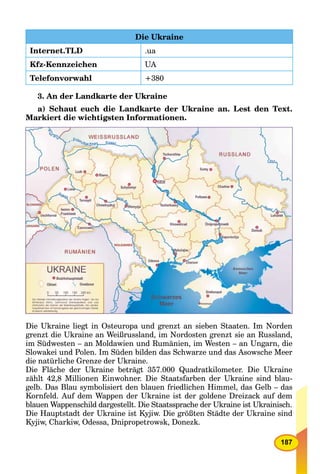 187
Die Ukraine
Internet.TLD .ua
Kfz-Kennzeichen UA
Telefonvorwahl +380
3. An der Landkarte der Ukraine
a) Schaut euch die Landkarte der Ukraine an. Lest den Text.
Markiert die wichtigsten Informationen.
Die Ukraine liegt in Osteuropa und grenzt an sieben Staaten. Im Norden
grenzt die Ukraine an Weißrussland, im Nordosten grenzt sie an Russland,
im Südwesten – an Moldawien und Rumänien, im Westen – an Ungarn, die
Slowakei und Polen. Im Süden bilden das Schwarze und das Asowsche Meer
die natürliche Grenze der Ukraine.
Die Fläche der Ukraine beträgt 357.000 Quadratkilometer. Die Ukraine
zählt 42,8 Millionen Einwohner. Die Staatsfarben der Ukraine sind blau-
gelb. Das Blau symbolisiert den blauen friedlichen Himmel, das Gelb – das
Kornfeld. Auf dem Wappen der Ukraine ist der goldene Dreizack auf dem
blauen Wappenschild dargestellt. Die Staatssprache der Ukraine ist Ukrainisch.
Die Hauptstadt der Ukraine ist Kyjiw. Die größten Städte der Ukraine sind
Kyjiw, Charkiw, Odessa, Dnipropetrowsk, Donezk.
 